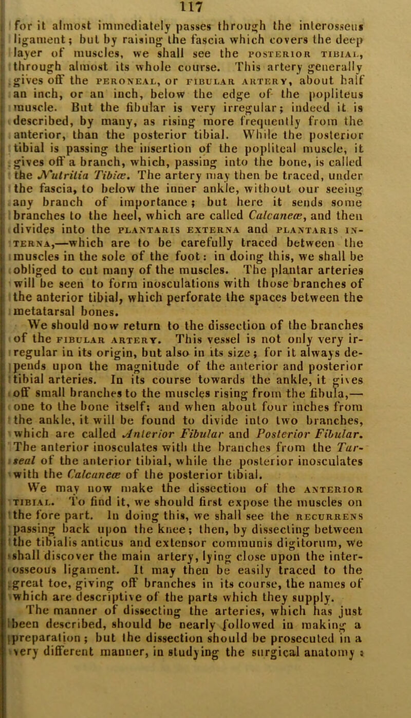■ for it almost immediately passes through the inlerosseu* • ligament; but by raising the fascia which covers the deep j layer of muscles, we shall see the posterior tibiae, i through almost its whole course. This artery generally ■ .gives off the peroneal, or fibular artery, about half : an inch, or an inch, below the edge of the popliteus ! muscle. But the fibular is very irregular; indeed it is ! described, by many, as rising more frequently from the I anterior, than the posterior tibia]. While the posterior j tibial is passing the insertion of the popliteal muscle, it I .gives off a branch, which, passing into the bone, is called 1 the JV'utritia Tibiae. The artery may then be traced, under j the fascia, to below the inner ankle, without our seeing j any branch of importance; but here it sends some i branches to the heel, which are called Calcanea?, and then i divides into the plantaris externa and plantaris in- i terna,—which are to be carefully traced between the muscles in the sole of the foot: in doing this, we shall be obliged to cut many of the muscles. The plantar arteries will be seen to form inosculations with those branches of the anterior tibial, which perforate the spaces between the metatarsal bones. We should now return to the dissection of the branches of the fibular artery. This vessel is not only very ir- regular in its origin, but also in its size; for it always de- pends upon the magnitude of the anterior and posterior tibial arteries. In its course towards the ankle, it gives off small branches to the muscles rising from the fibula,— one to the bone itself; and when about four inches from the ankle, it will be found to divide into two branches, which are called Anterior Fibular and Posterior Fibular. The anterior inosculates with the branches from the Tar- seal of the anterior tibial, while the posterior inosculates with the Calcanece of the posterior tibial. We may now make the dissection of the anterior tibial. To find it, we should first expose the muscles on the fore part. In doing this, we shall see the recurrens passing back upon the knee; then, by dissecting between the tibialis anticus and extensor communis digitorum, We •shall discover the main artery, lying close upon the inter- osseous ligament. It may then be easily traced to the .great toe, giving off branches in its course, the names of which are descriptive of the parts which they supply. The manner of dissecting the arteries, which has just ibeen described, should be nearly followed in making a (preparation; but the dissection should be prosecuted in a very different manner, in studying the surgical anatomy :