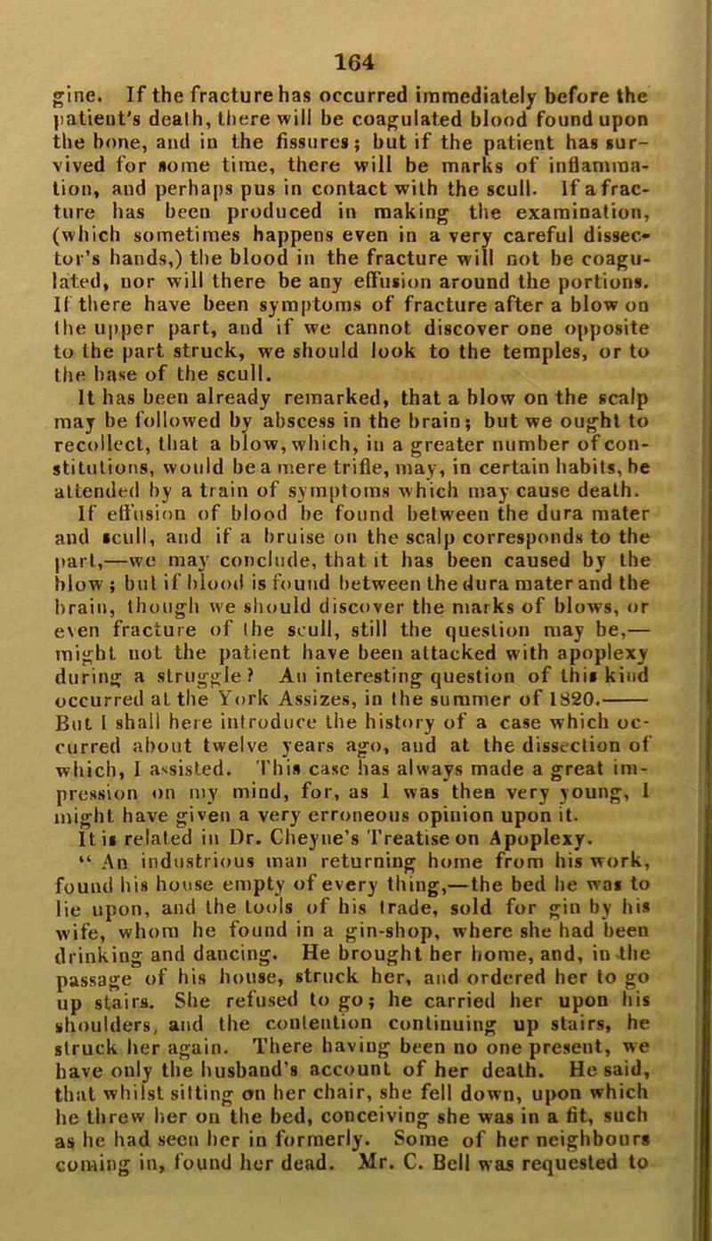 gine. If the fracture has occurred immediately before the patient's dcalh, there will be coagulated blood found upon the bone, and in the fissures; but if the patient has sur- vived for some time, there will be marks of inflamma- tion, and perhaps pus in contact with the scull. If a frac- ture has been produced in making the examination, (which sometimes happens even in a very careful dissec- tor’s hands,) the blood in the fracture will not be coagu- lated, nor will there be any effusion around the portions. If there have been symptoms of fracture after a blow on the upper part, and if we cannot discover one opposite to the part struck, we should look to the temples, or to the base of the scull. It has been already remarked, that a blow on the scalp may be followed by abscess in the brain; but we ought to recollect, that a blow, which, in a greater number of con- stitutions, would be a mere trifle, may, in certain habits, be attended by a train of symptoms which may cause death. If effusion of blood be found between the dura mater and scull, and if a bruise on the scalp corresponds to the part,—we may conclude, that it has been caused by the blow ; but if blood is found between the dura mater and the brain, though we should discover the marks of blows, or even fracture of the scull, still the question may be,— might not the patient have been attacked with apoplexy during a struggle? An interesting question of this kind occurred at the York Assizes, in the summer of 1820. But I shall here introduce the history of a case which oc- curred about twelve years ago, and at the dissection of which, I assisted. This case has always made a great im- pression on my mind, for, as 1 was then very young, I might have given a very erroneous opinion upon it. 11 is related in Dr. Cheyne’s Treatise on Apoplexy. “ An industrious man returning home from his work, found his house empty of every thing,—the bed he was to lie upon, and the tools of his Irade, sold for gin by his wife, whom he found in a gin-shop, where she had been drinking and dancing. He brought her home, and, in the passage of his house, struck her, and ordered her to go up stairs. She refused to go; he carried her upon his shoulders, and the contention continuing up stairs, he struck her again. There having been no one present, we have only the husband’s account of her death. He said, that whilst sitting on her chair, she fell down, upon which he threw her on the bed, conceiving she was in a fit, such as he had seen her in formerly. Some of her neighbours coming in, found her dead. Mr. C. Bell was requested to