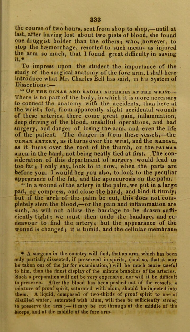 the course of two hours, sent from shop to shop,—until at last, after having lost about two pints of blood, she found one druggist bolder than the others; who, .however, to stop the hemorrhage, resorted to such means as injured the arm so much, that 1 found great difficulty in saving To impress upon the student the importance of the study of the surgical anatomy of the fore arm, I shall here introduce what Mr. Charles Bell has said, in his System of Dissections:— “ Of the tjlnar and radial arteries at the wrist— There is no part of the body, in which it is more necessary to connect the anatomy with the accidents, than here at the wrist; for, from apparently slight accidental wounds of these arteries, there come great pain, inflammation, deep driving of the blood, unskilful operations, and bad surgery, and danger of losing the arm, and even the life of the patient. The danger is from these vessels,—the ulnar artery, as it turns over the wrist, and the radial, as it turns over the root of the thumb, or the palmar arch in the hand, not being neatly tied at first. The con- sideration of this dcpaitment of surgery would lead us too far; I only say, look to it now, when the parts are before you. 1 would beg you also, to look to the peculiar appearance of the fat, and the aponeurosis on the palm. “ In a wound of the artery in the palm, we put in a large pad, or compress, and close the band, and bind it firmly; but if the arch of the palm be cut, this does not com< pletely stem the blood,—or the pain and inflammation are such, as will not allow the bandage to be drawn suffi^- ciently tight; we must then undo the bandage, and en- deavour to find the artery; but the appearance of the wound is changed; it is tumid, and the cellular membrane * A surgeon in the country will find, that an arm, which has been only partially dissected, if preserved in spirits, (and so, that it may be taken out of the jar for examination,) will be much more useful to him, than the finest display of the minute branches of the arteries. Such a preparation will not be very expensive, nor will it be difficult to preserve. After the blood has been pushed out of the vessels, a mixture of proof spirit, saturated with alum, should be injected into them. A liquid, composed of two-thirds of proof spirit to one of distilled water, saturated with alum, will then be sufficiently strong to preserve the arm ;—it may be cut through at the middle of the biceps, and at the middle of the fore arm.
