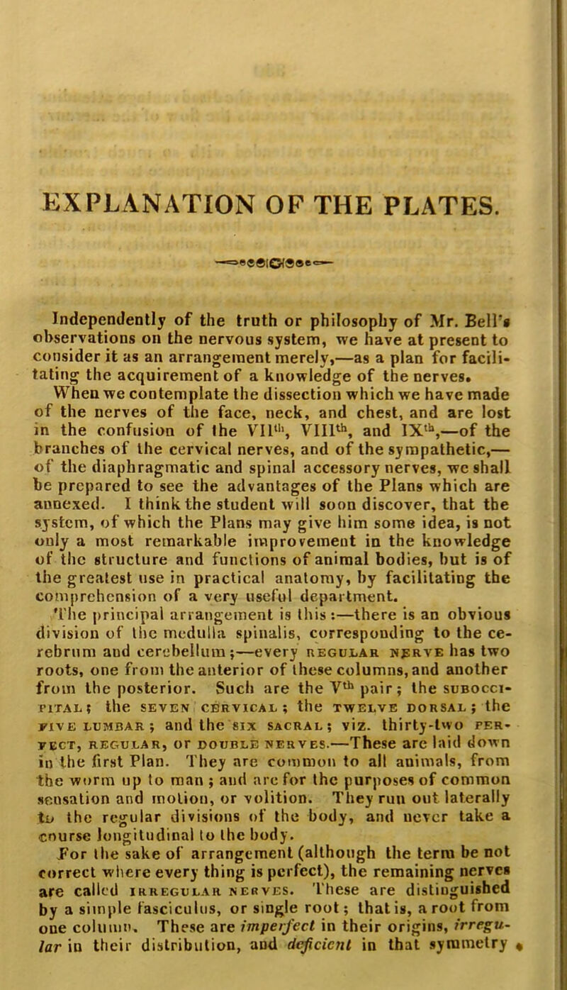 EXPLANATION OP THE PLATES. —==B«®lO<®®e'=— Independently of the truth or philosophy of Mr. Bell's observations on the nervous system, we have at present to consider it as an arrangement merely,—as a plan for facili- tating the acquirement of a knowledge of the nerves. When we contemplate the dissection which we have made of the nerves of the face, neck, and chest, and are lost in the confusion of the VII11', VIIIth, and IXth,—of the branches of the cervical nerves, and of the sympathetic,— of the diaphragmatic and spinal accessory nerves, we shall be prepared to see the advantages of the Plans which are aunexed. I think the student will soon discover, that the system, of which the Plans may give him some idea, is not only a most remarkable improvement in the knowledge of the structure and functions of animal bodies, hut is of the greatest use in practical anatomy, by facilitating the comprehension of a very useful department. The principal arrangement is this:—there is an obvious division of the medulla spinalis, corresponding to the ce- rebrum aud cerebellum;—every regular nerve has two roots, one from the anterior of these columns, and another from the posterior. Such are the Vth pair; the subocci- riTAL! the SEVEN CERVICAL ; tile TWELVE DORSAL J the five lumbar ; and the six sacral; viz. thirty-two per- fect, regular, or double nerves.—These are laid down in the first Plan. They are common to all animals, from the worm up to man ; and are for the purposes of common sensation and motion, or volition. They run out laterally to the regular divisions of the body, and never take a course longitudinal to the body. JFor the sake of arrangement (although the term be not correct w-hcre every thing is perfect), the remaining nerves are called irregular nerves. These are distinguished by a simple fasciculus, or single root; that is, a root from one column. These are imperfect in their origins, irregu- lar in their distribution, and deficient in that symmetry «