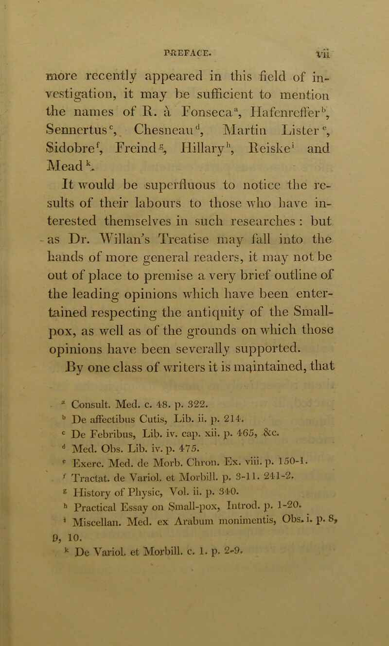 more recently appeared in this field of in- vestigation, it may be sufficient to mention the names of R. a Fonsecaa, Hafenrefferb, Senncrtusc, Chesneaud, Martin Lister3 * * 6 *, Sidobref, Freind8, Flillary1’, Reiske' and Mead K It would be superfluous to notice the re- sults of their labours to those who have in- terested themselves in such researches : but as Dr. Wi llan's Treatise may fall into the hands of more general readers, it may not be out of place to premise a very brief outline of the leading opinions which have been enter- tained respecting the antiquity of the Small- pox, as well as of the grounds on which those opinions have been severally supported. JBy one class of writers it is maintained, that 3 Consult. Med. c. 48. p. 322. b De affectibus Cutis, Lib. ii. p. 214. c De Febribus, Lib. iv. cap. xii. p. 465, &c. d Med. Obs. Lib. iv. p. 475. e Exerc. Med. de Morb. Chron. Ex. viii. p. 150-1. { Tractat. de Variol. et Morbill. p. 3-11. 241-2. 8 History of Physic, Vol. ii. p. 340. h Practical Essay on Small-pox, Introd. p. 1-20. i Miscellan. Med. ex Arabum monimentis, Obs. i. p. S, 9, 10. k De Variol. et Moi’bill. c. 1. p. 2-9.