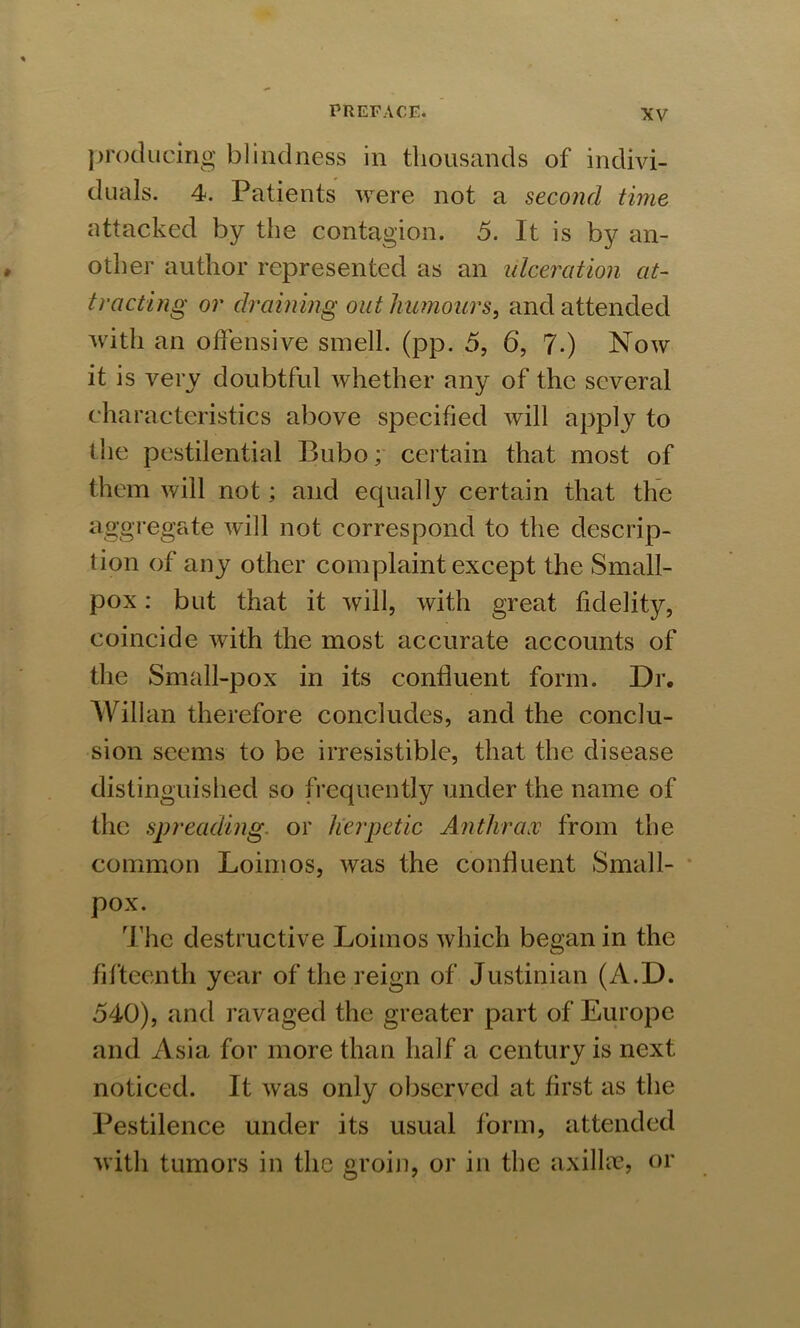 producing blindness in thousands of indivi- duals. 4. Patients were not a second time attacked by the contagion. 5. It is by an- other author represented as an ulceration at- tracting or draining out humours, and attended with an offensive smell, (pp. 5, 6, 7-) Now it is very doubtful whether any of the several characteristics above specified will apply to the pestilential Bubo; certain that most of them will not; and equally certain that the aggregate will not correspond to the descrip- tion of any other complaint except the Small- pox : but that it will, with great fidelity, coincide with the most accurate accounts of the Small-pox in its confluent form. Dr. Willan therefore concludes, and the conclu- sion seems to be irresistible, that the disease distinguished so frequently under the name of the spreading or herpetic Anthrax from the common Loimos, was the confluent Small- pox. The destructive Loimos which began in the fifteenth year of the reign of Justinian (A.D. 540), and ravaged the greater part of Europe and Asia for more than half a century is next noticed. It was only observed at first as the Pestilence under its usual form, attended with tumors in the groin, or in the axillae, or