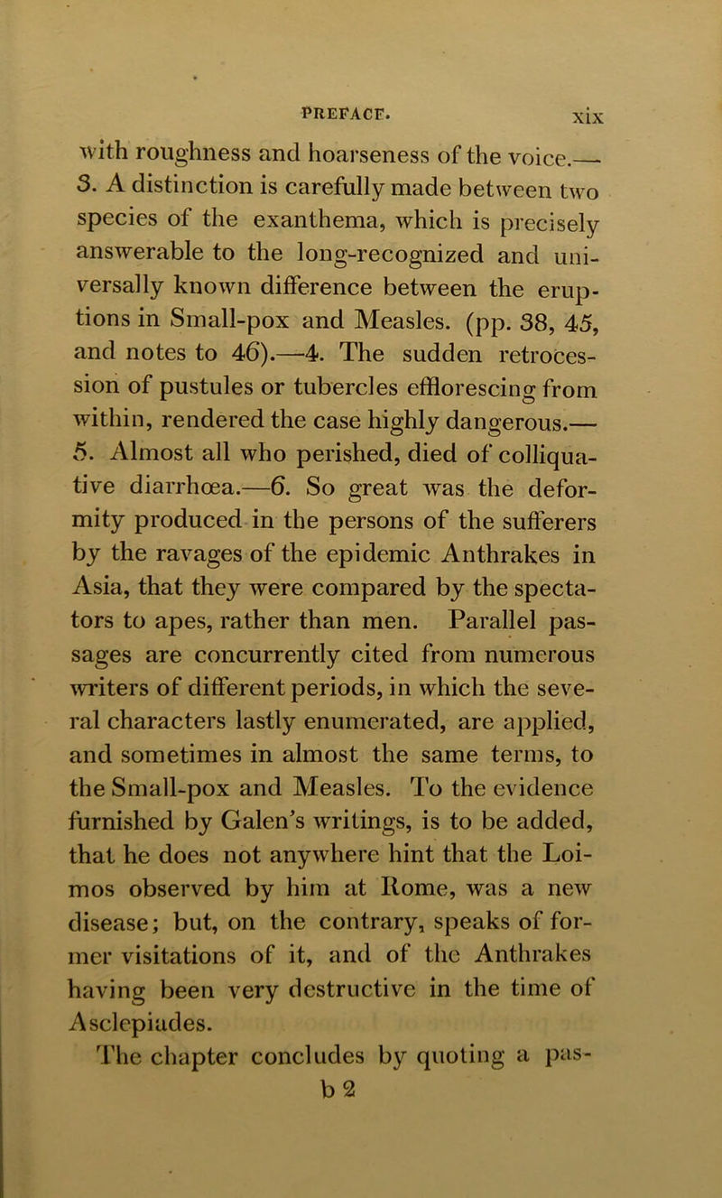 with roughness and hoarseness of the voice. 3. A distinction is carefully made between two species of the exanthema, which is precisely answerable to the long-recognized and uni- versally known difference between the erup- tions in Small-pox and Measles, (pp. 38, 45, and notes to 46).—4. The sudden retroces- sion of pustules or tubercles efflorescing from within, rendered the case highly dangerous.— 5. Almost all who perished, died of colliqua- tive diarrhoea.—6. So great was the defor- mity produced in the persons of the sufferers by the ravages of the epidemic Anthrakes in Asia, that they were compared by the specta- tors to apes, rather than men. Parallel pas- sages are concurrently cited from numerous writers of different periods, in which the seve- ral characters lastly enumerated, are applied, and sometimes in almost the same terms, to the Small-pox and Measles. To the evidence furnished by Galen’s writings, is to be added, that he does not anywhere hint that the Loi- mos observed by him at Rome, was a new disease; but, on the contrary, speaks of for- mer visitations of it, and of the Anthrakes having been very destructive in the time of Asclepiades. The chapter concludes by quoting a pas- b 2