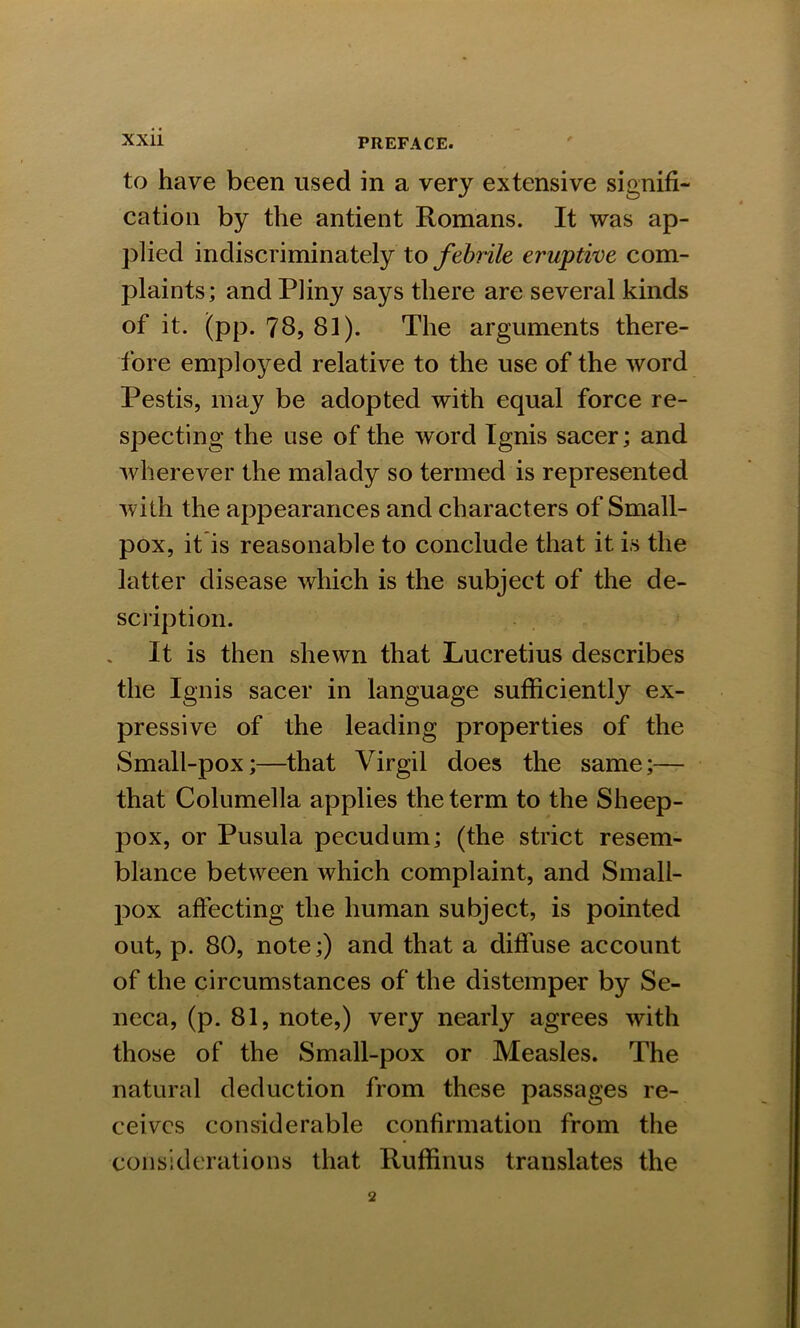 to have been used in a very extensive signifi- cation by the antient Romans. It was ap- plied indiscriminately to febrile eruptive com- plaints; and Pliny says there are several kinds of it. (pp. 78, 81). The arguments there- fore employed relative to the use of the word Pestis, may be adopted with equal force re- specting the use of the word Ignis sacer; and wherever the malady so termed is represented with the appearances and characters of Small- pox, it is reasonable to conclude that it is the latter disease which is the subject of the de- scription. It is then shewn that Lucretius describes the Ignis sacer in language sufficiently ex- pressive of the leading properties of the Small-pox;—that Virgil does the same;— that Columella applies the term to the Sheep- pox, or Pusula pecudum; (the strict resem- blance between which complaint, and Small- pox affecting the human subject, is pointed out, p. 80, note;) and that a diffuse account of the circumstances of the distemper by Se- neca, (p. 81, note,) very nearly agrees with those of the Small-pox or Measles. The natural deduction from these passages re- ceives considerable confirmation from the considerations that Ruffinus translates the
