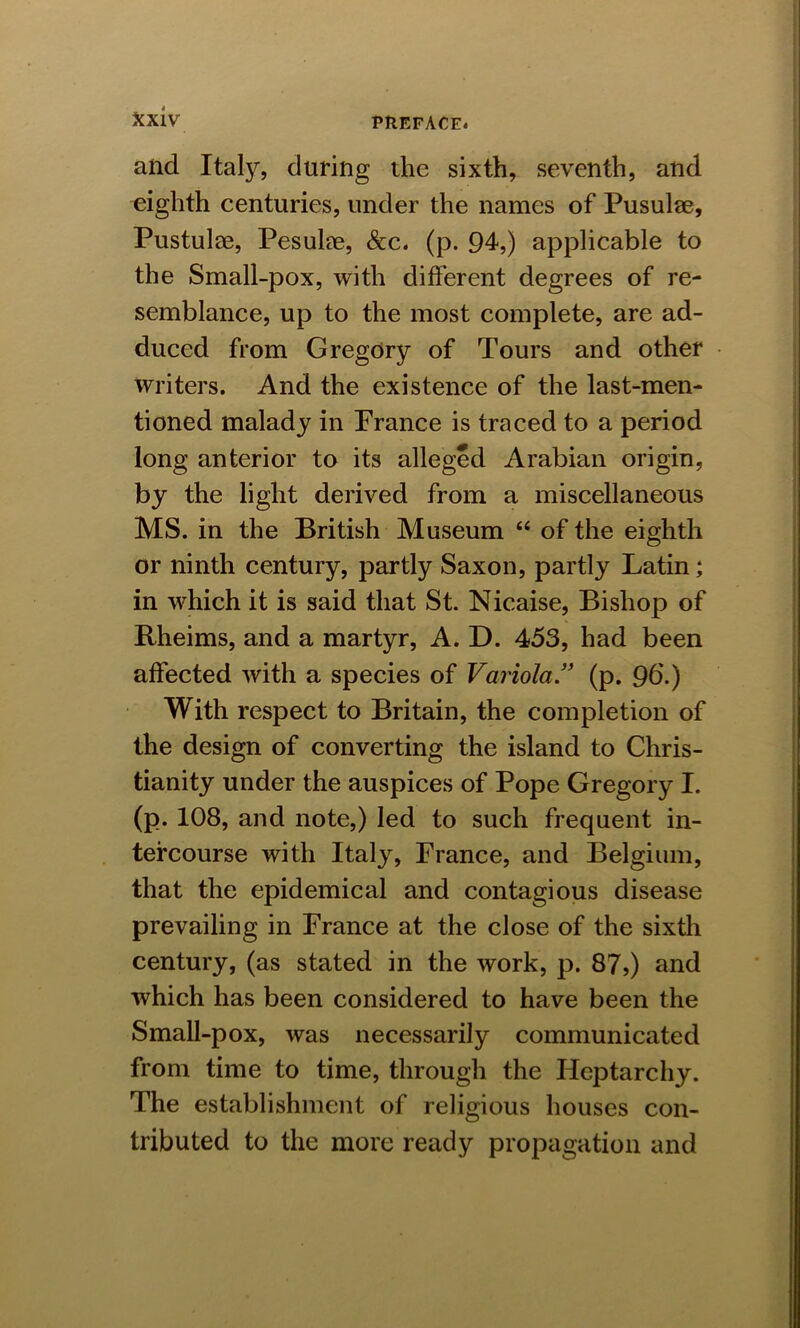 and Italy, during the sixth, seventh, and eighth centuries, under the names of Pusulae, Pustulse, Pesuke, &c. (p. 94,) applicable to the Small-pox, with different degrees of re- semblance, up to the most complete, are ad- duced from Gregory of Tours and other writers. And the existence of the last-men- tioned malady in France is traced to a period long anterior to its alleged Arabian origin, by the light derived from a miscellaneous MS. in the British Museum “ of the eighth or ninth century, partly Saxon, partly Latin; in which it is said that St. Nicaise, Bishop of Rheims, and a martyr, A. D. 453, had been affected with a species of Variola ” (p. 9b.) With respect to Britain, the completion of the design of converting the island to Chris- tianity under the auspices of Pope Gregory I. (p. 108, and note,) led to such frequent in- tercourse with Italy, France, and Belgium, that the epidemical and contagious disease prevailing in France at the close of the sixth century, (as stated in the work, p. 87,) and which has been considered to have been the Small-pox, was necessarily communicated from time to time, through the Heptarchy. The establishment of religious houses con- tributed to the more ready propagation and