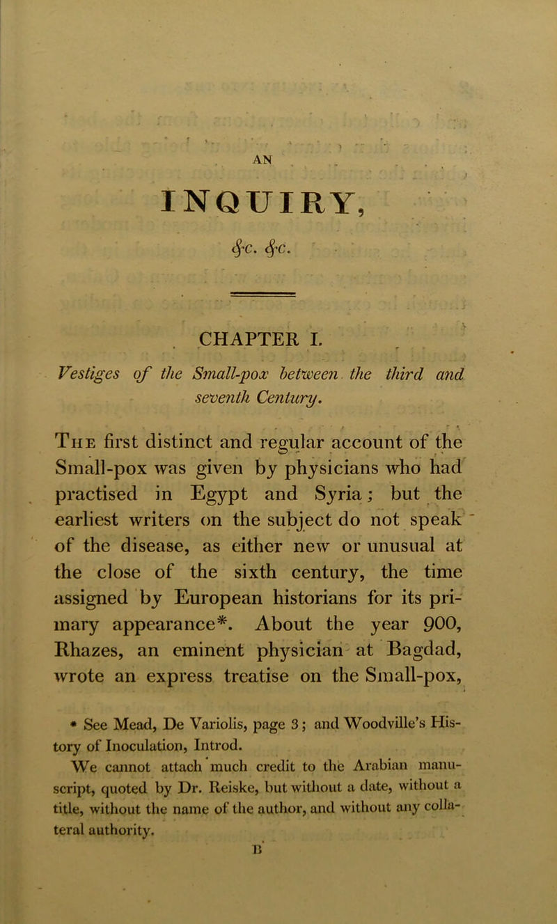 AN INQUIRY, c^C. SfC. CHAPTER I. Vestiges of the Small-pox between the third and seventh Century. f . r * The first distinct and regular account of the Small-pox was given by physicians who had practised in Egypt and Syria; but the earliest writers on the subject do not speak of the disease, as either new or unusual at the close of the sixth century, the time assigned by European historians for its pri- mary appearance*. About the year 900, Rhazes, an eminent physician at Bagdad, wrote an express treatise on the Small-pox, • - _ •» ■ . » * See Mead, De Variolis, page 3; and Woodville’s His- tory of Inoculation, Introd. We cannot attach much credit to the Arabian manu- script, quoted by Hr. Reiske, but without a date, without a title, without the name of the author, and without any colla- teral authority. B