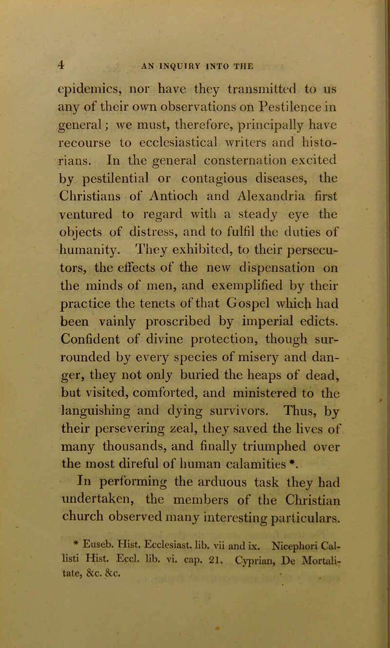 epidemics, nor have they transmitted to us any of their own observations on Pestilence in general; we must, therefore, principally have recourse to ecclesiastical writers and histo- rians. In the general consternation excited by pestilential or contagious diseases, the Christians of Antioch and Alexandria first ventured to regard with a steady eye the objects of distress, and to fulfil the duties of humanity. They exhibited, to their persecu- tors, the effects of the new dispensation on the minds of men, and exemplified by their practice the tenets of that Gospel which had been vainly proscribed by imperial edicts. Confident of divine protection, though sur- rounded by every species of misery and dan- ger, they not only buried the heaps of dead, but visited, comforted, and ministered to the languishing and dying survivors. Thus, by their persevering zeal, they saved the lives of many thousands, and finally triumphed over the most direful of human calamities In performing the arduous task they had undertaken, the members of the Christian church observed many interesting particulars. * Euseb. Hist. Ecclesiast. lib. vii and ix. Nicephori Cal- listi Hist. Eccl. lib. vi. cap. 21. Cyprian, De Mortali- tate, &c. &c.