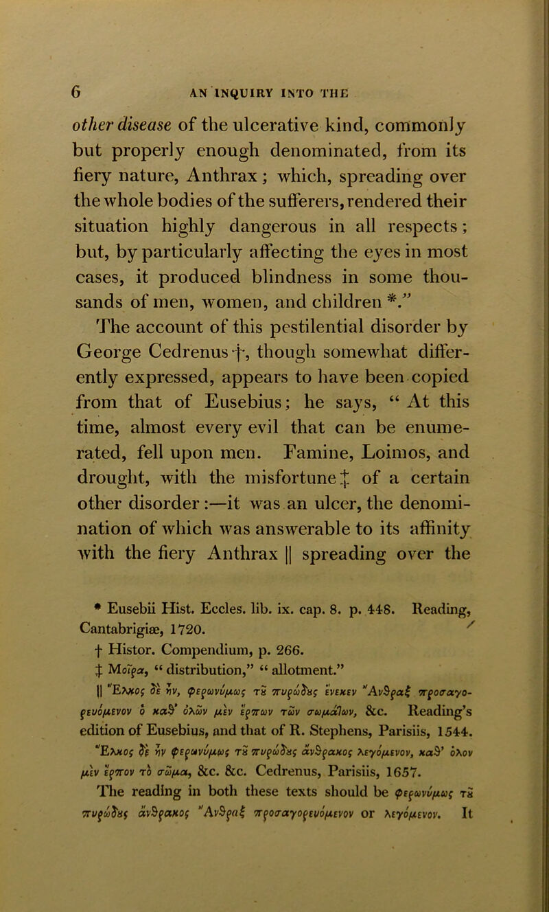 other disease of the ulcerative kind, commonly but properly enough denominated, from its fiery nature, Anthrax; which, spreading over the whole bodies of the sufferers, rendered their situation highly dangerous in all respects; but, by particularly affecting the e}res in most cases, it produced blindness in some thou- sands of men, women, and children *” The account of this pestilential disorder by George Cedrenus j*, though somewhat differ- ently expressed, appears to have been copied from that of Eusebius; he says, “ At this time, almost every evil that can be enume- rated, fell upon men. Famine, Loimos, and drought, with the misfortune J of a certain other disorder :—it was an ulcer, the denomi- nation of which was answerable to its affinity with the fiery Anthrax || spreading over the # Eusebii Hist. Eccles. lib. ix. cap. 8. p. 448. Reading, Cantabrigiae, 1720. f Histor. Compendium, p. 266. | MoIjpar, “ distribution,” “ allotment.” U Etooj iiv, <pepuvu/A.u$ tS 7eveusv ‘'AvSpaZ TTgoaotyo- ^tvo/jLivov o xaS’ oxuv fx.lv EpTrcov tuv a-ufxaluv, &c. Reading’s edition of Eusebius, and that of R. Stephens, Parisiis, 1544. */E\koj v)V $Eguvu/xuf th 7Tu%uJaj avhfcwos tey6fx.svov, xaS’ oXov fx.\v EfTrov to <ru/x.a, &c. &c. Cedrenus, Parisiis, 1657. The reading in both these texts should be tpz^vvfLu; t« avSfanof A7r$o<rayo{zvb/x.evov or \tybfx.ivov. It