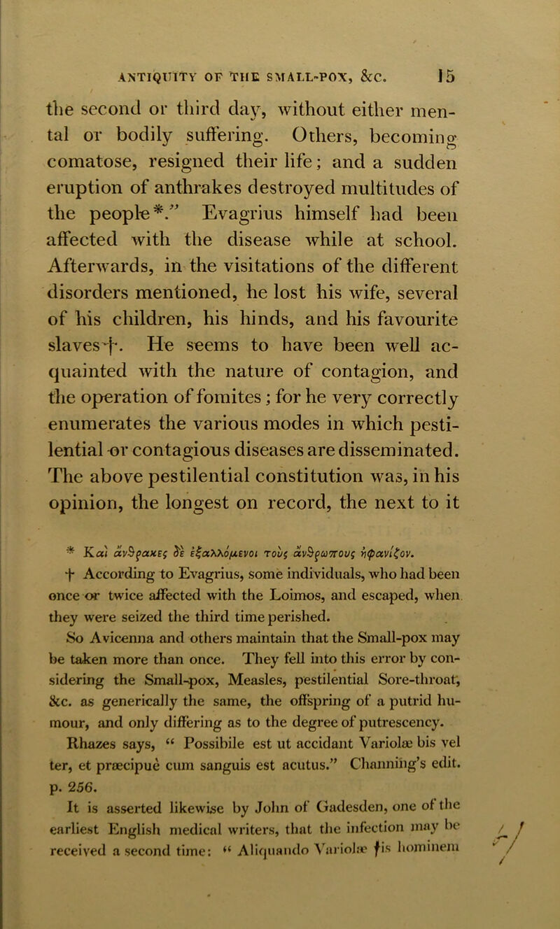 the second or third day, without either men- %s J tal or bodily suffering. Others, becoming comatose, resigned their life; and a sudden eruption of anthrakes destroyed multitudes of the people*/' Evagrius himself had been affected with the disease while at school. Afterwards, in the visitations of the different disorders mentioned, he lost his wife, several of his children, his hinds, and his favourite slaves *j\ He seems to have been well ac- quainted with the nature of contagion, and the operation of fomites; for he very correctly enumerates the various modes in which pesti- lential or contagious diseases are disseminated. The above pestilential constitution was, in his opinion, the longest on record, the next to it * Kal avSfaxEf be iia^Xo/uevoi rove, avSguTrous ytpavlZov. t According to Evagrius, some individuals, who had been once or twice affected with the Loimos, and escaped, when they were seized the third time perished. So Avicenna and others maintain that the Small-pox may be taken more than once. They fell into this error by con- sidering the Small-pox, Measles, pestilential Sore-throat', <kc. as generically the same, the offspring of a putrid hu- mour, and only differing as to the degree of putrescency. Rhazes says, “ Possibile est ut accidant Variolae bis vel ter, et praecipue cum sanguis est acutus.” Channing’s edit, p. 256. It is asserted likewise by John of Gadesden, one of the