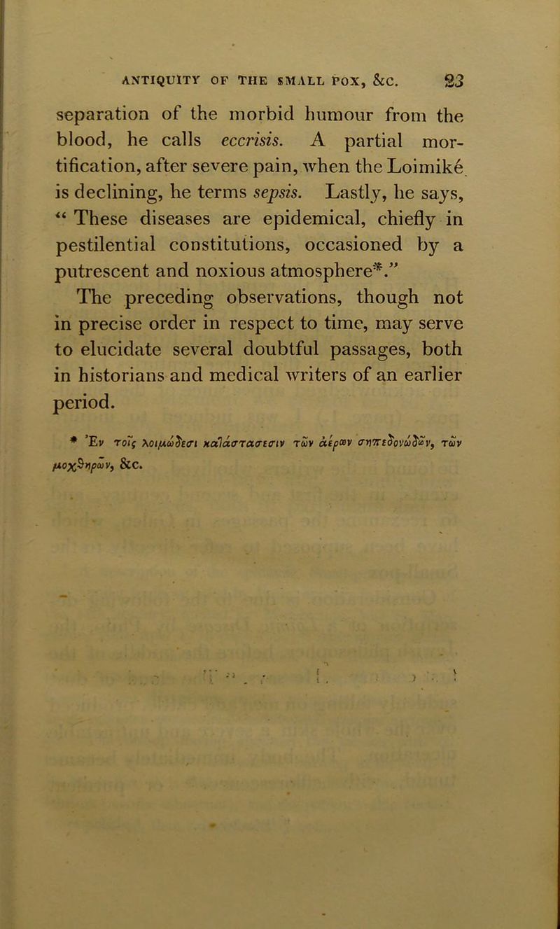 separation of the morbid humour from the blood, he calls eccrisis. A partial mor- tification, after severe pain, when the Loimike is declining, he terms sepsis. Lastly, he says, “ These diseases are epidemical, chiefly in pestilential constitutions, occasioned by a putrescent and noxious atmosphere*.” The preceding observations, though not in precise order in respect to time, may serve to elucidate several doubtful passages, both in historians and medical wrriters of an earlier * ’Ev Toff Xoifxcti^vri Hala<TT<x<Ti<riv twv atpcev armtoovu^uv, tuv (Aox$yp<»Vi &c.