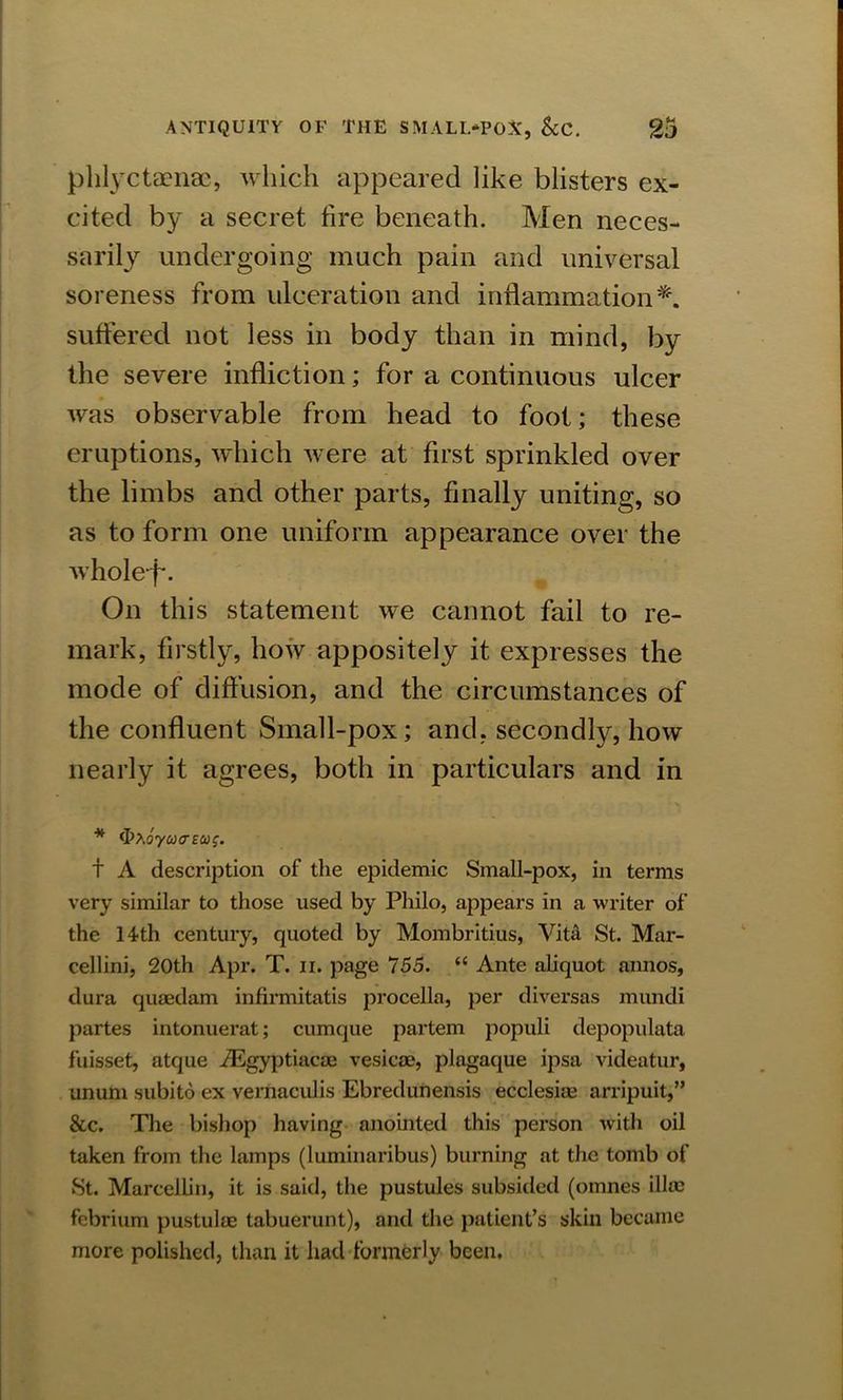 phlyctaenae, which appeared like blisters ex- cited by a secret fire beneath. Men neces- sarily undergoing much pain and universal soreness from ulceration and inflammation*, suffered not less in body than in mind, by the severe infliction; for a continuous ulcer was observable from head to foot; these eruptions, which were at first sprinkled over the limbs and other parts, finally uniting, so as to form one uniform appearance over the wholef*. On this statement we cannot fail to re- mark, firstly, how appositely it expresses the mode of diffusion, and the circumstances of the confluent Small-pox; and, secondly, how nearly it agrees, both in particulars and in * ibxoyoHTECos. t A description of the epidemic Small-pox, in terms very similar to those used by Philo, appears in a writer of the 14th century, quoted by Mombritius, Vita St. Mar- cellini, 20th Apr. T. n. page 755. “ Ante aliquot annos, dura quaedam infirmitatis procella, per diversas mundi partes intonuerat; cumque partem populi depopulata fuisset, atque iEgyptiacae vesicse, plagaque ipsa videatur, ununi subito ex vernaculis Ebredunensis ecclesi® arripuit,” &c. The bishop having anointed this person with oil taken from the lamps (luminaribus) burning at the tomb of St. Marcellin, it is said, the pustules subsided (otnnes ill® febrium pustulae tabuerunt), and the patient’s skin became more polished, than it had formerly been.