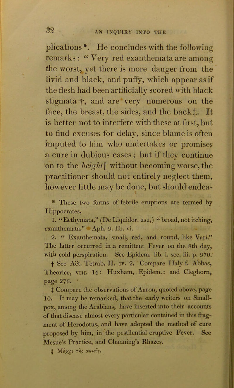 plications He concludes with the following remarks : “ Very reel exanthemata are among the worst, yet there is more danger from the livid and black, and puffy, which appear as if the flesh had been artificially scored with black stigmata f, and are very numerous on the face, the breast, the sides, and the back J. It is better not to interfere with these at first, but to find excuses for delay, since blame is often imputed to him who undertakes or promises a cure in dubious cases; but if they continue on to the hcight\\ without becoming worse, the practitioner should not entirely neglect them, however little may be done, but should endea- * These two forms of febrile eruptions are termed by Hippocrates, 1. “Ecthymata,” (De Liquidor. usu,) “ broad, not itching, exanthemata.” Aph. 9. lib. vi. 2. “ Exanthemata, small, red, and round, like Vari.” The latter occurred in a remittent Fever on the 8th day, with cold perspiration. See Epidem. lib. i. sec. iii. p. 970. f See Aet. Tetrab. II. iv. 2. Compare Haly f. Abbas, Theorice, vm. 14: Huxham, Epidem.: and Cleghom, page 276. * ^ Compare the observations of Aaron, quoted above, page 10. It may be remarked, that the early writers on Small- pox, among the Arabians, have inserted into their accounts of that disease almost every particular contained in this frag- ment of Herodotus, and have adopted the method of cure proposed by him, in the pestilential eruptive Fever. See Mesue’s Practice, and Channing’s Rhazes. II Mtyji Trjf evt/ws.