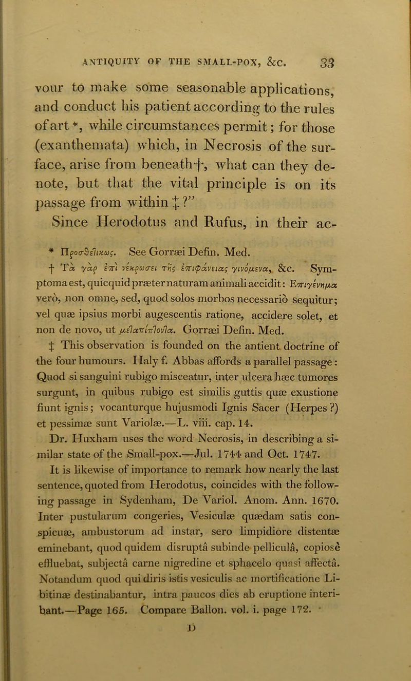 vour to make some seasonable applications, and conduct his patient according to the rules of art *, while circumstances permit; for those (exanthemata) which, in Necrosis of the sur- face, arise from beneath-f*, what can they de- note, but that the vital principle is on its passage from within J 7” Since Herodotus and Rufus, in their ac- * n^oa-^Elmu;. See Gorrsei Defin. Med. •}• Ta yap eth ve/c^uctei Ttjg E7ri<pavEiag yivo/XEvay &c. Sym- ptoma est, quicquid praeter naturam animali accidit: ETnyevyi/xa vero, non omne, sed, quod solos morbos necessario sequitur; vel quae ipsius morbi augescentis ratione, accidere solet, et non de novo, ut ^ElairUlovla. Gorreei Defin. Med. X This observation is founded on the antient doctrine of the four humours. Haly f. Abbas affords a parallel passage: Quod si sanguini rubigo misceatur, inter ulcera haec tumores surgunt, in quibus rubigo est similis guttis quae exustione fiunt ignis; vocanturque hujusmodi Ignis Sacer (Herpes?) et pessimae sunt Variolae.—L. viii. cap. 14. Dr. Huxham uses the word Necrosis, in describing a si- milar state of the Small-pox.—Jul. 1744 and Oct. 1747. It is likewise of importance to remark how nearly the last sentence, quoted from Herodotus, coincides with the follow- ing passage in Sydenham, De Variol. Anom. Ann. 1670. Inter pustularum congeries, Vesiculae quaedam satis con- spicuae, ambustorum ad instar, sero limpidiore distentae eminebant, quod quidem disrupta subinde pellicula, copiose effluebat, subjecta carne nigredine et sphacelo quasi affecta. Notandum quod qui diris istis vesiculis ac mortificatione Li- bitinae destinabantnr, intra paucos dies ab eruptione interi- bant.—Page 165. Compare Ballon, vol. i. page 172. * Jj