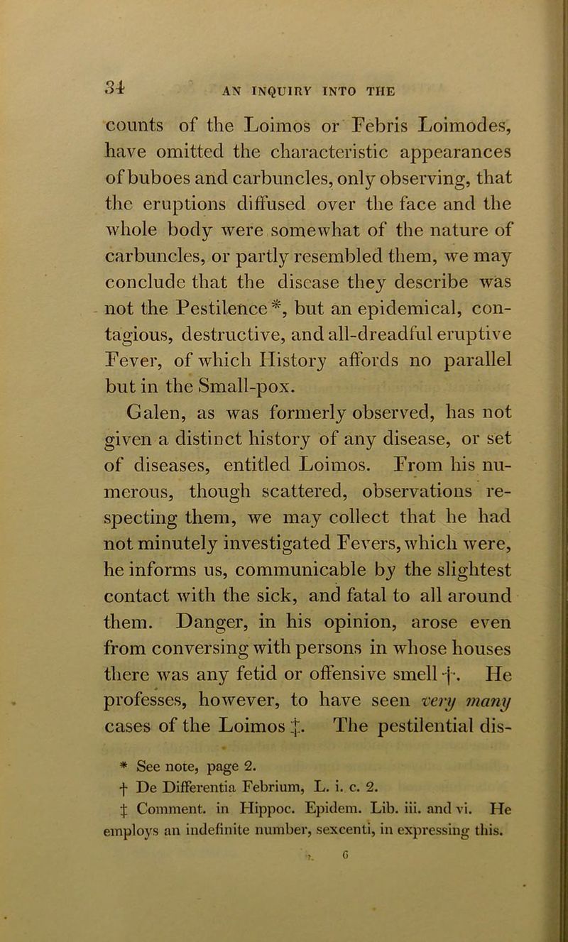 counts of the Loimos or Febris Loimodes, have omitted the characteristic appearances of buboes and carbuncles, only observing, that the eruptions diffused over the face and the whole body were somewhat of the nature of carbuncles, or partly resembled them, we may conclude that the disease they describe was not the Pestilence*, but an epidemical, con- tagious, destructive, and all-dreadful eruptive Fever, of which History affords no parallel but in the Small-pox. Galen, as was formerly observed, has not given a distinct history of any disease, or set of diseases, entitled Loimos. From his nu- merous, though scattered, observations re- specting them, we may collect that he had not minutely investigated Fevers, which were, he informs us, communicable by the slightest contact with the sick, and fatal to all around them. Danger, in his opinion, arose even from conversing with persons in whose houses there was any fetid or offensive smell -j\ He professes, however, to have seen very many cases of the Loimos J. The pestilential dis- * See note, page 2. f De Differentia Febrium, L. i. c. 2. Comment, in Hippoc. Epidem. Lib. iii. and vi. He employs an indefinite number, sexcenti, in expressing this.
