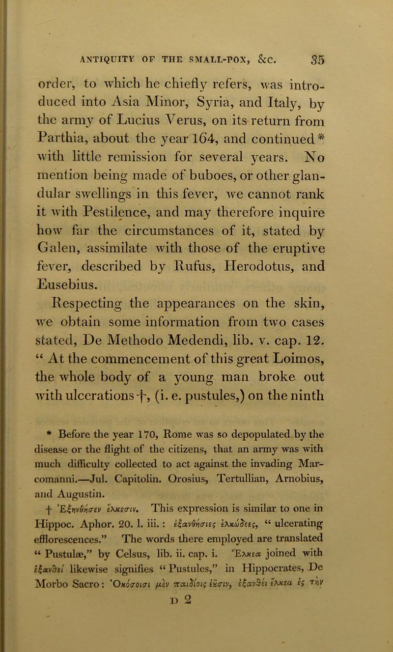 order, to which he chiefly refers, was intro- duced into Asia Minor, Syria, and Italy, by the army of Lucius Verus, on its return from Parthia, about the year 164, and continued * with little remission for several years. No mention being made of buboes, or other glan- dular swellings in this fever, we cannot rank it with Pestilence, and may therefore inquire how far the circumstances of it, stated by Galen, assimilate with those of the eruptive fever, described by Rufus, Herodotus, and Eusebius. Respecting the appearances on the skin, wre obtain some information from two cases stated, De Methodo Medendi, lib. v. cap. 12. “ At the commencement of this great Loimos, the whole body of a young man broke out with ulcerations (i. e. pustules,) on the ninth * Before the year 170, Rome was so depopulated by the disease or the flight of the citizens, that an army was with much difficulty collected to act against the invading Mar- comanni.—Jul. Capitolin. Orosius, Tertullian, Arnobius, and Augustin. f ’E%nv6ri<r£v stote<riv. This expression is similar to one in Hippoc. Aphor. 20. 1. iii. : E^avQytarieg e*.h.uS&ej, “ ulcerating efflorescences.” The words there employed are translated “ Pustulae,” by Celsus, lib. ii. cap. i. wEaxea joined with ei-avSsl likewise signifies <c Pustules,” in Hippocrates, He Morbo Sacro: 'Okqvokti filv vrat^toig ££<riv, I|«vSe» e*meu ej tw D 2