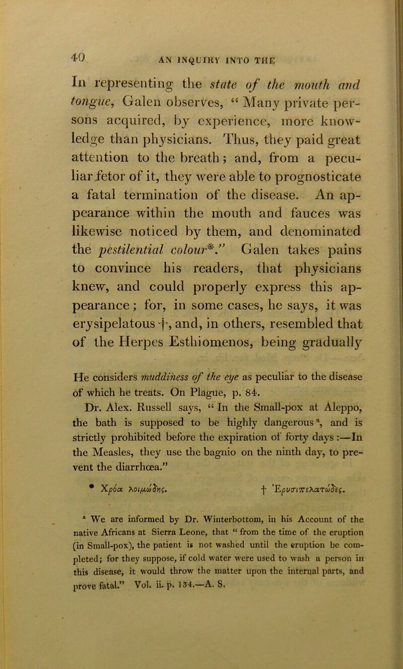 Iii representing the state of the mouth and tongue, Galen observes, “ Many private per- sons acquired, by experience, more know- ledge than physicians. Thus, they paid great attention to the breath; and, from a pecu- liar fetor of it, they were able to prognosticate a fatal termination of the disease. An ap- pearance within the mouth and fauces was likewise noticed by them, and denominated the pestilential colour*.” Galen takes pains to convince his readers, that physicians knew, and could properly express this ap- pearance ; for, in some cases, he says, it was erysipelatous |•, and, in others, resembled that of the Herpes Esthiomenos, being gradually He considers muddiness of the eye as peculiar to the disease of which he treats. On Plague, p. 84. Dr. Alex. Russell says, “ In the Small-pox at Aleppo, the bath is supposed to be highly dangerous % and is strictly prohibited before the expiration of forty days :—In the Measles, they use the bagnio on the ninth day, to pre- vent the diarrhoea.” # Xpoa. f ’Epua-i7T£^ctTuh(. * We are informed by Dr. Winterbottom, in his Account of the native Africans at Sierra Leone, that “ from the time of the eruption (in Small-pox), the patient is not washed until the eruption be com- pleted; for they suppose, if cold water were used to ■wash a person in this disease, it would throw the matter upon the internal parts, and prove fatal.” Vol. ii. p. 134.—A. S.