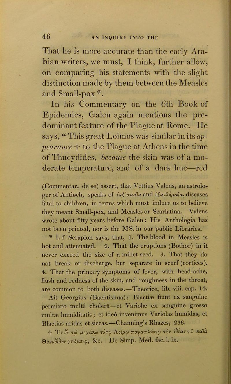 4 f> That he is more accurate than the early Ara- bian writers, we must, I think, further allow, on comparing his statements with the slight distinction made by them between the Measles and Small-pox *. In his Commentary on the 6th Book of Epidemics, Galen again mentions the pre- dominant feature of the Plague at Rome. He says, “ This great Loimos was similar in its ap- pearance -j- to the Plague at Athens in the time of Thucydides, because the skin was of a mo- derate temperature, and of a dark hue—red (Commentar. de se) assert, that Vettius Valens, an astrolo- ger of Antioch, speaks of lnZscr/Aala and iZavSripLccla, diseases fatal to children, in terms which must induce us to believe they meant Small-pox, and Measles or Scarlatina. Valens wrote about fifty years before Galen: His Anthologia has not been printed, nor is the MS. in our public Libraries. * I. f. Serapion says, that, 1. The blood in Measles is hot and attenuated. 2. That the eruptions (Bothor) in it never exceed the size of a millet seed. 3. That they do not break or discharge, but separate in scurf (cortices). 4. That the primary symptoms of fever, with head-ache, flush and redness of the skin, and roughness in the throat, are common to both diseases.—Theorice, lib. viii. cap. 14. Ait Georgius (Bachtishua): Blactiae fiunt ex sanguine permixto multa cholera—et Variolae ex sanguine grosso multae humiditatis ; et ideo invenimus Variolas humidas, et Blactias aridas et siccas.—Channing’s Rhazes, 236. ‘f ’Ey de tco t«tcj Aoifiy Tnxga’TrXriff'ici) ttiv ideav xala