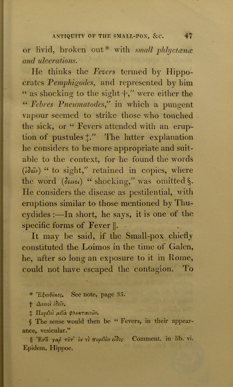 or livid, broken out * * * § with small piilydance and ulcerations. He thinks the Fevers termed by Hippo- crates Pemphigodes, and represented by him “ as shocking to the sight -j*, were either the “ Febres Pneumatodes , in which a pungent vapour seemed to strike those who touched . the sick, or “ Fevers attended with an erup- tion of pustules J. The latter explanation he considers to be more appropriate and suit- able to the context, for he found the words (lds7v) *'c to sight, retained in copies, where the word (tiuvoi) “ shocking, was omitted §. He considers the disease as pestilential, with eruptions similar to those mentioned by Thu- cydides :—In short, he says, it is one of the specific forms of Fever ||. It may be said, if the Small-pox chiefly constituted the Loimos in the time of Galen, he, after so long an exposure to it in Rome, could not have escaped the contagion. To * ’EijnvOvxos. See note, page 35. f Astvoi iosTv. J Tlvpslo) fxsla (phvHTaivwv. § The sense would then be “ Fevers, in their appear- ance, vesicular.” || ’EcrTi yap t«t’ tv ti Trvptluv Comment, in lib. vi. Epidem. Hippoc.