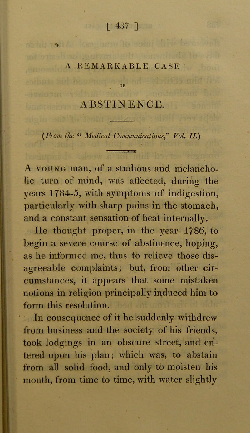 »> A REMARKABLE CASE OF ABSTINENCE. (From the (i Medical Communications,” Vol. II.) A young man, of a studious and melancho- lic turn of mind, was affected, during the years 1784-5, with symptoms of indigestion, particularly with sharp pains in the stomach, and a constant sensation of heat internally. He thought proper, in the year 1786, to begin a severe course of abstinence, hoping, as he informed me, thus to relieve those dis- agreeable complaints; but, from other cir- cumstances, it appears that some mistaken notions in religion principally induced him to form this resolution. In consequence of it he suddenly withdrew from business and the society of his friends, took lodgings in an obscure street, and en- tered upon his plan; which was, to abstain from all solid food, and only to moisten his mouth, from time to time, with water slightly
