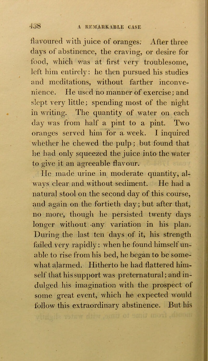 338 flavoured with juice of oranges: After three days of abstinence, the craving, or desire for food, which was at first A7ery troublesome, left him entirely: he then pursued his studies and meditations, without farther inconve- nience. He used no manner of exercise; and slept very little; spending most of the night in writing. The quantity of water on each day was from half a pint to a pint. Two oranges served him for a week. I inquired whether he cheAved the pulp; but found that he had only squeezed the juice into the water to give it an agreeable flavour. He made urine in moderate quantity, al- ways clear and without sediment. He had a natural stool on the second day of this course, and again on the fortieth day; but after that, no more, though he persisted twenty days longer without -any variation in his plan. During the last ten days of it, his strength failed very rapidly: Avhenhe found himself un- able to rise from his bed, he began to be some- what alarmed. Hitherto he had flattered him- self that his support was preternatural; and in- dulged his imagination with the prospect of some great event, which he expected would follow this extraordinary abstinence. But his