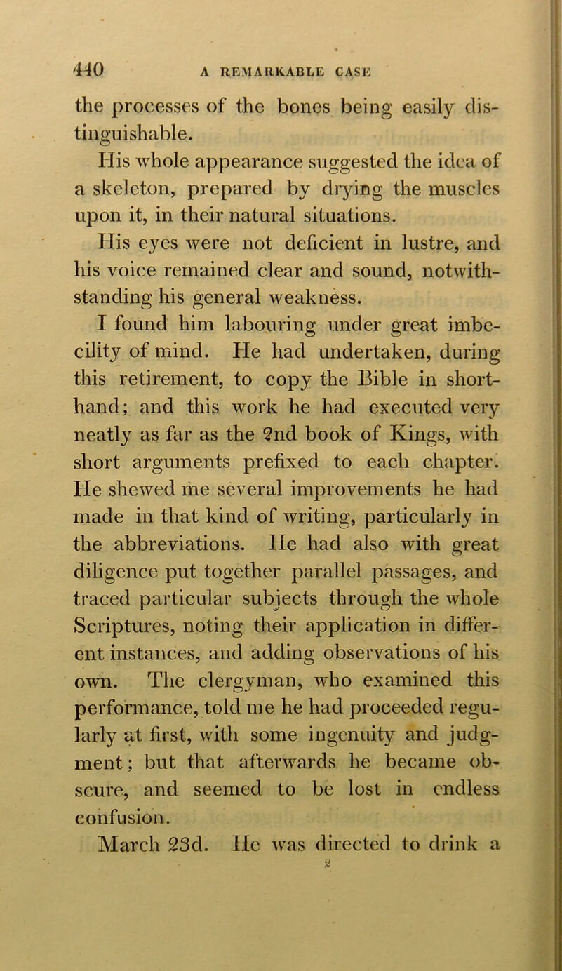 the processes of the bones being easily dis- tinguishable. His whole appearance suggested the idea of a skeleton, prepared by drying the muscles upon it, in their natural situations. His eyes were not deficient in lustre, and his voice remained clear and sound, notwith- standing his general weakness. I found him labouring under great imbe- cility of mind. He had undertaken, during this retirement, to copy the Bible in short- hand; and this work he had executed very neatly as far as the 2nd book of Kings, with short arguments prefixed to each chapter. He shewed me several improvements he had made in that kind of writing, particularly in the abbreviations. He had also with great diligence put together parallel passages, and traced particular subjects through the whole Scriptures, noting their application in differ- ent instances, and adding observations of his own. The clergyman, who examined this performance, told me he had proceeded regu- larly at first, with some ingenuity and judg- ment ; but that afterwards he became ob- scure, and seemed to be lost in endless confusion. March 23d. He was directed to drink a
