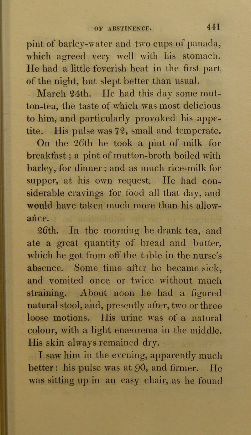 pint of barley-water and two cups of panada, which agreed very well with his stomach. He had a little feverish heat in the first part of the night, but slept better than usual. March 24th. He had this day some mut- ton-tea, the taste of which was most delicious to him, and particularly provoked his appe- tite. His pulse was 72, small and temperate. On the 26th he took a pint of milk for breakfast; a pint of mutton-broth boiled with barky, for dinner; and as much rice-milk for supper, at his own request. He had con- siderable cravings for food all that day, and would have taken much more than his allow- ance. 26th. In the morning he drank tea, and ate a great quantity of bread and butter, which he got from off the table in the nurse's absence. Some time after he became sick, and vomited once or twice without much straining. About noon he had a figured natural stool, and, present!}7 after, two or three loose motions. His urine was of a natural colour, with a light eneeorema in the middle. His skin always remained dry. I saw him in the evening, apparently much better: his pulse was at 90, and firmer. He was sitting up in an easy chair, as he found