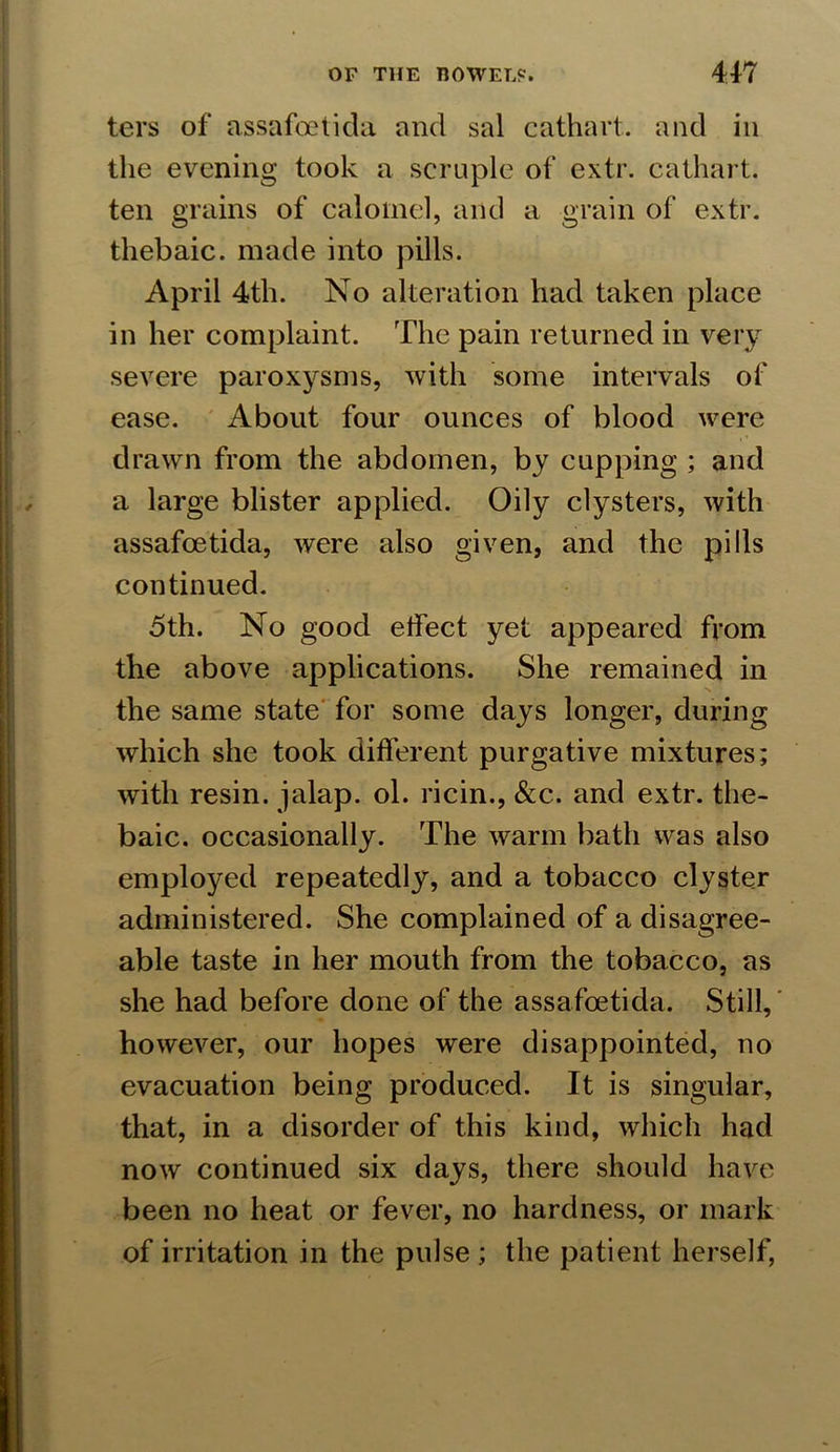 ters of assafoetida and sal cathart. and in the evening took a scruple of extr. cathart. ten grains of calomel, and a grain of extr. thebaic, made into pills. April 4th. No alteration had taken place in her complaint. The pain returned in very severe paroxysms, with some intervals of ease. About four ounces of blood were drawn from the abdomen, by cupping ; and a large blister applied. Oily clysters, with assafoetida, were also given, and the pills continued. 5th. No good effect yet appeared from the above applications. She remained in the same state for some days longer, during which she took different purgative mixtures; with resin, jalap, ol. ricin., &c. and extr. the- baic. occasionally. The warm bath was also employed repeatedly, and a tobacco clyster administered. She complained of a disagree- able taste in her mouth from the tobacco, as she had before done of the assafoetida. Still, however, our hopes were disappointed, no evacuation being produced. It is singular, that, in a disorder of this kind, which had now continued six days, there should have been no heat or fever, no hardness, or mark of irritation in the pulse ; the patient herself,