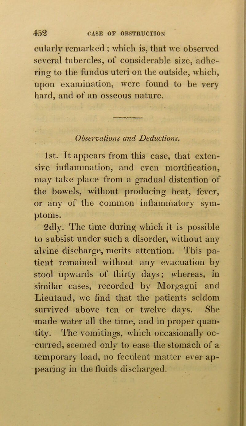cularly remarked ; which is, that we observed several tubercles, of considerable size, adhe- ring to the fundus uteri on the outside, which, upon examination, were found to be very hard, and of an osseous nature. Observations and Deductions. 1st. It appears from this case, that exten- sive inflammation, and even mortification, may take place from a gradual distention of the bowels, without producing heat, fever, or any of the common inflammatory sym- ptoms. 2dly. The time during which it is possible to subsist under such a disorder, without any alvine discharge, merits attention. This pa- tient remained without any evacuation by stool upwards of thirty days; whereas, in similar cases, recorded by Morgagni and Lieutaud, we find that the patients seldom survived above ten or twelve days. She made water all the time, and in proper quan- tity. The vomitings, which occasionally oc- curred, seemed only to ease the stomach of a temporary load, no feculent matter ever ap- pearing in the fluids discharged.