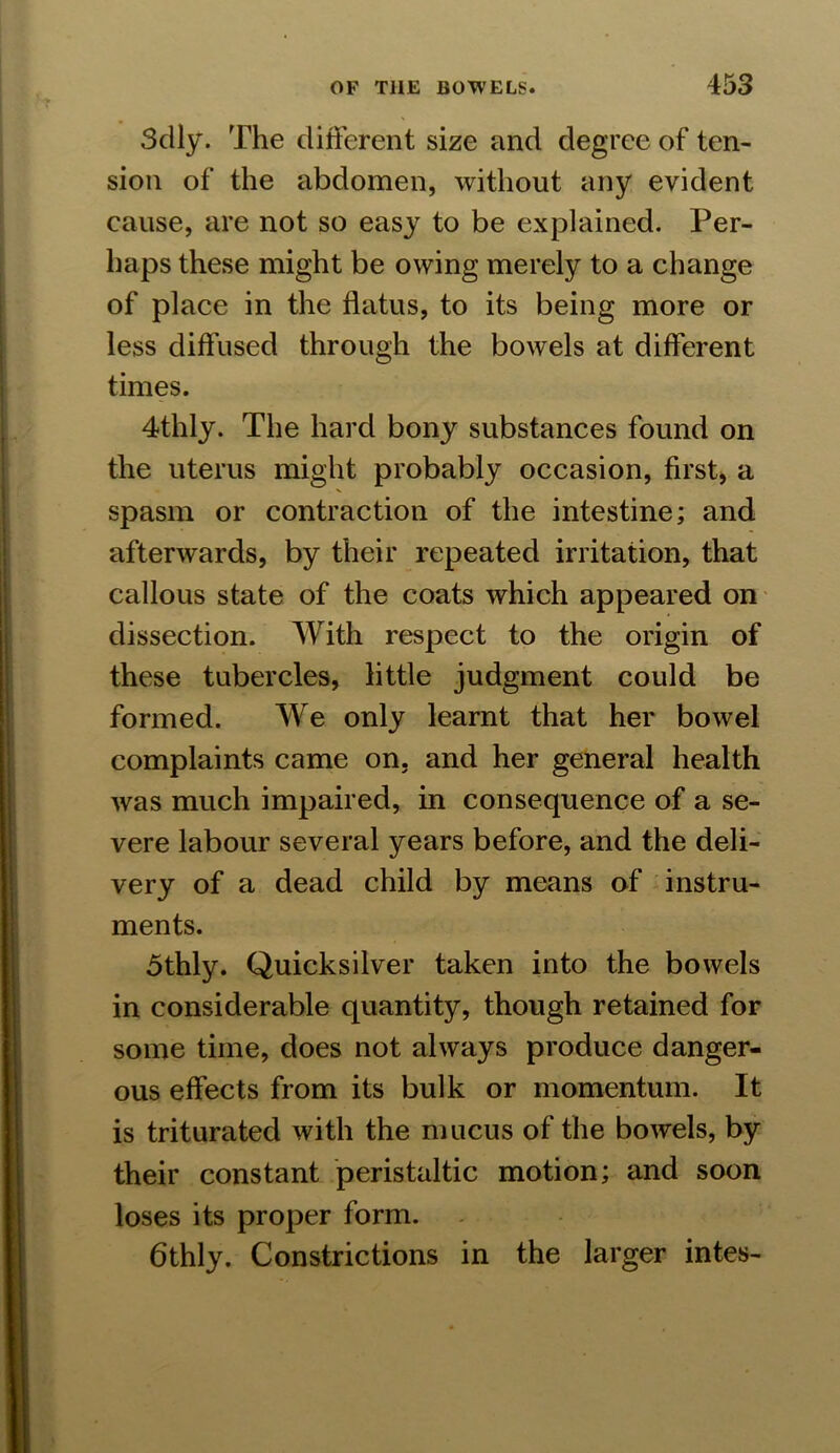 Sdly. The different size and degree of ten- sion of the abdomen, without any evident cause, are not so easy to be explained. Per- haps these might be owing merely to a change of place in the flatus, to its being more or less diffused through the bowels at different times. 4thly. The hard bony substances found on the uterus might probably occasion, first, a spasm or contraction of the intestine; and afterwards, by their repeated irritation, that callous state of the coats which appeared on dissection. With respect to the origin of these tubercles, little judgment could be formed. We only learnt that her bowel complaints came on, and her general health was much impaired, in consequence of a se- vere labour several years before, and the deli- very of a dead child by means of instru- ments. 5thly. Quicksilver taken into the bowels in considerable quantity, though retained for some time, does not always produce danger- ous effects from its bulk or momentum. It is triturated with the mucus of the bowels, by their constant peristaltic motion; and soon loses its proper form. 6thly. Constrictions in the larger intes-