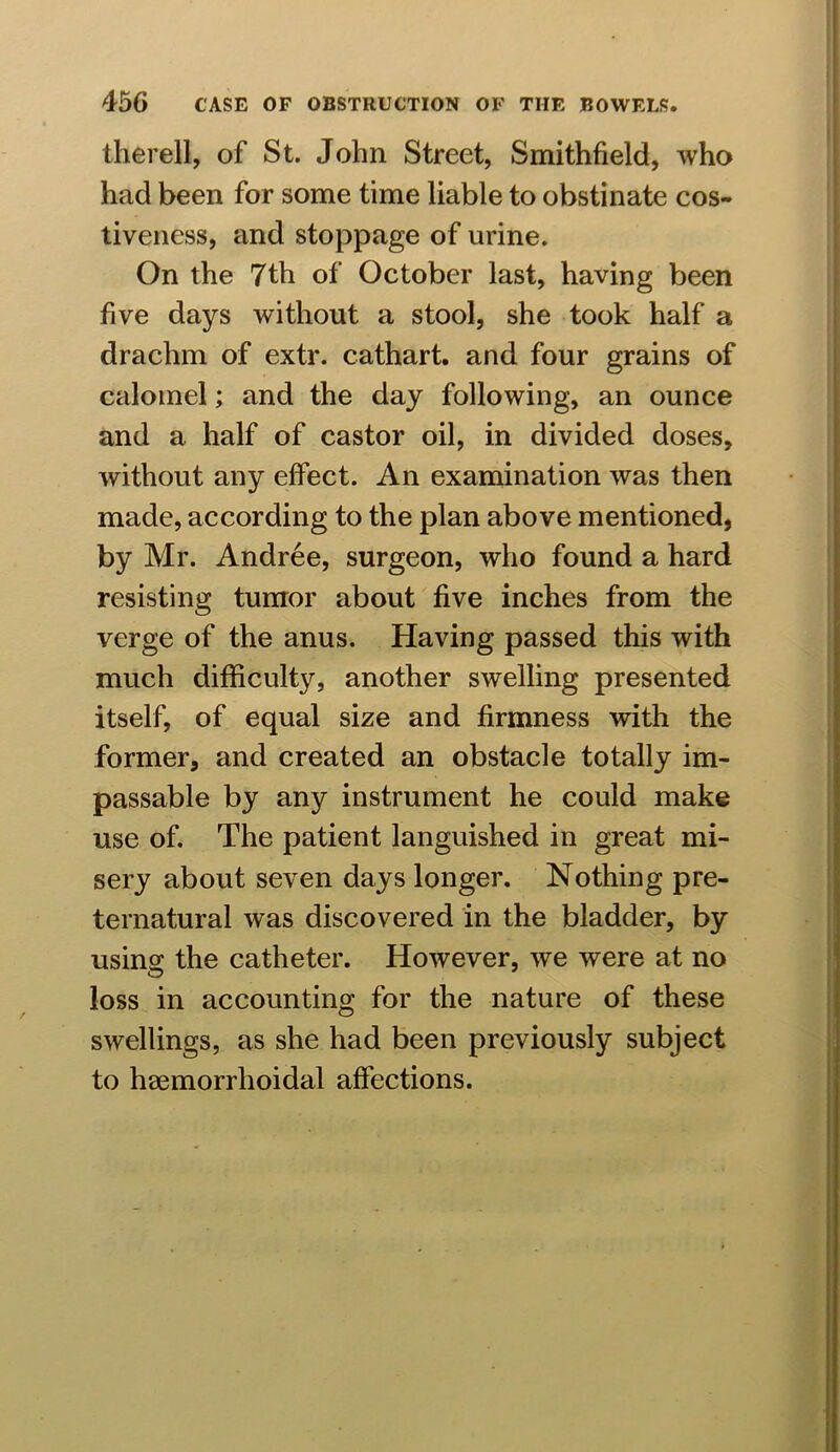 therell, of St. John Street, Smithfield, who had been for some time liable to obstinate cos- tiveness, and stoppage of urine. On the 7th of October last, having been five days without a stool, she took half a drachm of extr. cathart. and four grains of calomel; and the day following, an ounce and a half of castor oil, in divided doses, without any effect. An examination was then made, according to the plan above mentioned, by Mr. Andree, surgeon, who found a hard resisting tumor about five inches from the verge of the anus. Having passed this with much difficulty, another swelling presented itself, of equal size and firmness with the former, and created an obstacle totally im- passable by any instrument he could make use of. The patient languished in great mi- sery about seven days longer. Nothing pre- ternatural was discovered in the bladder, by using the catheter. However, we were at no loss in accounting for the nature of these swellings, as she had been previously subject to hsemorrlioidal affections.