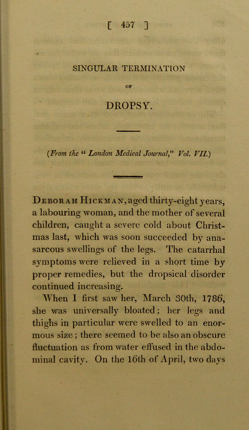 SINGULAR TERMINATION OF DROPSY. (From the u London Medical Journal ” Vol. VII.) Deborah Hickman, aged thirty-eight years, a labouring woman, and the mother of several children, caught a severe cold about Christ- mas last, which was soon succeeded by ana- sarcous swellings of the legs. The catarrhal symptoms were relieved in a short time by proper remedies, but the dropsical disorder continued increasing. When I first saw her, March 30th, 1786, she was universally bloated; her legs and thighs in particular were swelled to an enor- mous size; there seemed to be also an obscure fluctuation as from water effused in the abdo- minal cavity. On the 16th of April, two days