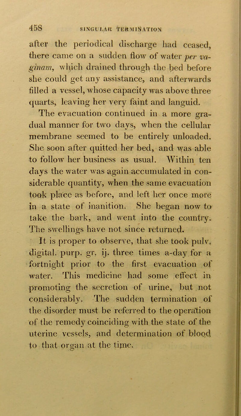 after the periodical discharge had ceased, there came on a sudden flow of water per va- gmcun, which drained through the bed before she could get any assistance, and afterwards filled a vessel, whose capacity was above three quarts, leaving her very faint and languid. The evacuation continued in a more gra- dual manner for two days, when the cellular membrane seemed to be entirely unloaded. She soon after quitted her bed, and was able 4 to follow her business as usual. Within ten days the water was again accumulated in con- siderable quantity, when the same evacuation took place as before, and left her once more in a state of inanition. She began now to take the bark, and went into the country. The swellings have not since returned. It is proper to observe, that she took pulv. digital, purp. gr. ij. three times a-day for a fortnight prior to the first evacuation of water. This medicine had some effect in promoting the secretion of urine, but not considerably. The sudden termination of the disorder must be referred to the operation of the remedy coinciding with the state of the uterine vessels, and determination of blood, to that organ at the time.