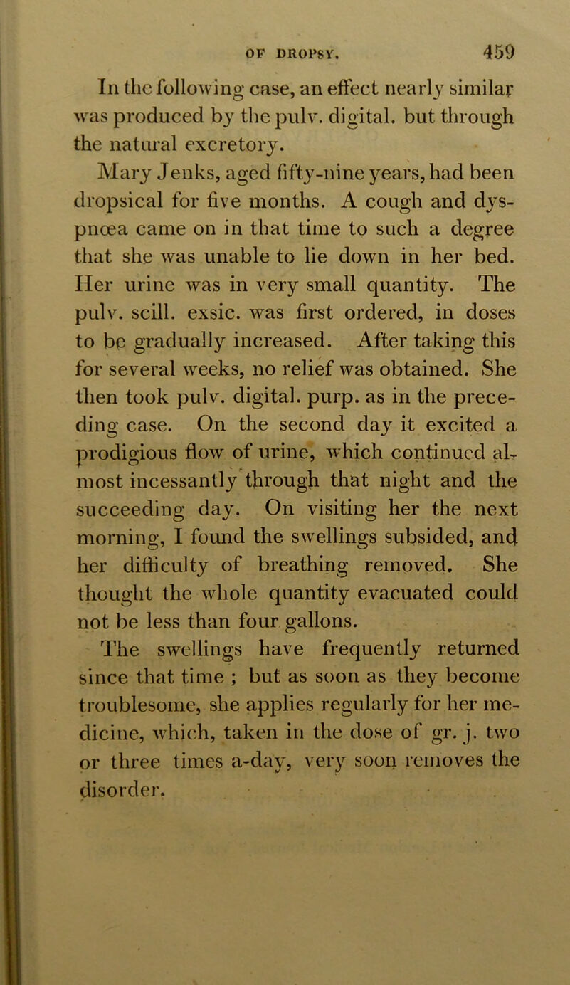 In the following case, an effect nearly similar was produced by the pulv. digital, but through the natural excretory. Mary Jenks, aged fifty-nine years, had been dropsical for five months. A cough and dys- pnoea came on in that time to such a degree that she was unable to lie down in her bed. Her urine was in very small quantity. The pulv. scill. exsic. was first ordered, in doses to be gradually increased. After taking this for several weeks, no relief was obtained. She then took pulv. digital, purp. as in the prece- ding case. On the second day it excited a prodigious flow of urine, which continued al- most incessantly through that night and the succeeding day. On visiting her the next morning, I found the swellings subsided, and her difficulty of breathing removed. She thought the whole quantity evacuated could not be less than four gallons. The swellings have frequently returned since that time ; but as soon as they become troublesome, she applies regularly for her me- dicine, which, taken in the dose of gr. j. two or three times a-day, very soon removes the disorder.