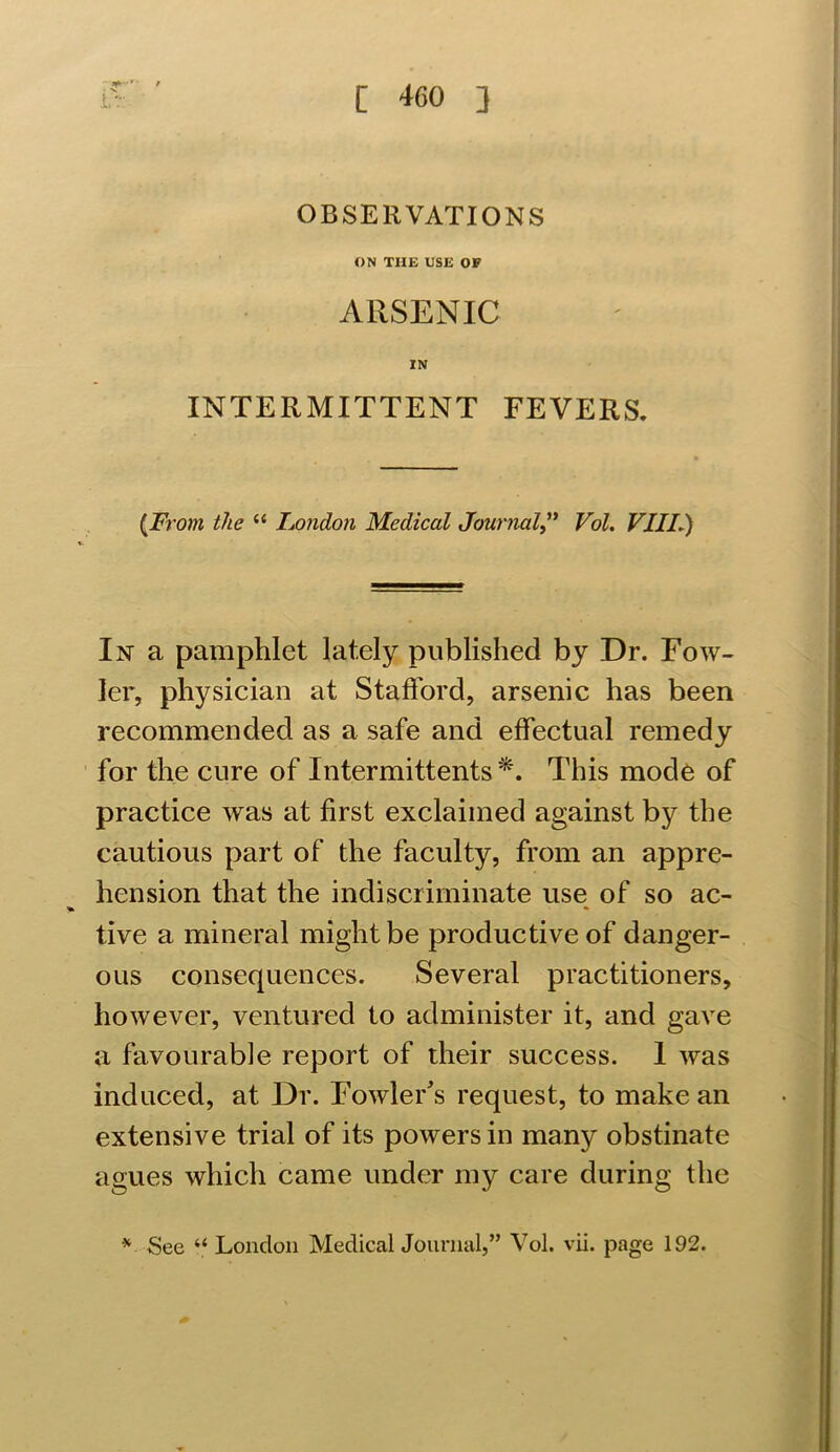 ' • / OBSERVATIONS ON THE USE OF ARSENIC IN INTERMITTENT FEVERS. {From the “ London Medical JournalVol. VIII.) In a pamphlet lately published by Dr. Fow- ler, physician at Stafford, arsenic has been recommended as a safe and effectual remedy for the cure of Intermittents *. This mode of practice was at first exclaimed against by the cautious part of the faculty, from an appre- hension that the indiscriminate use of so ac- * » tive a mineral might be productive of danger- ous consequences. Several practitioners, however, ventured to administer it, and gave a favourable report of their success. 1 was induced, at Dr. Fowler's request, to make an extensive trial of its powers in many obstinate agues which came under my care during the * See “ London Medical Journal,” Vol. vii. page 192.