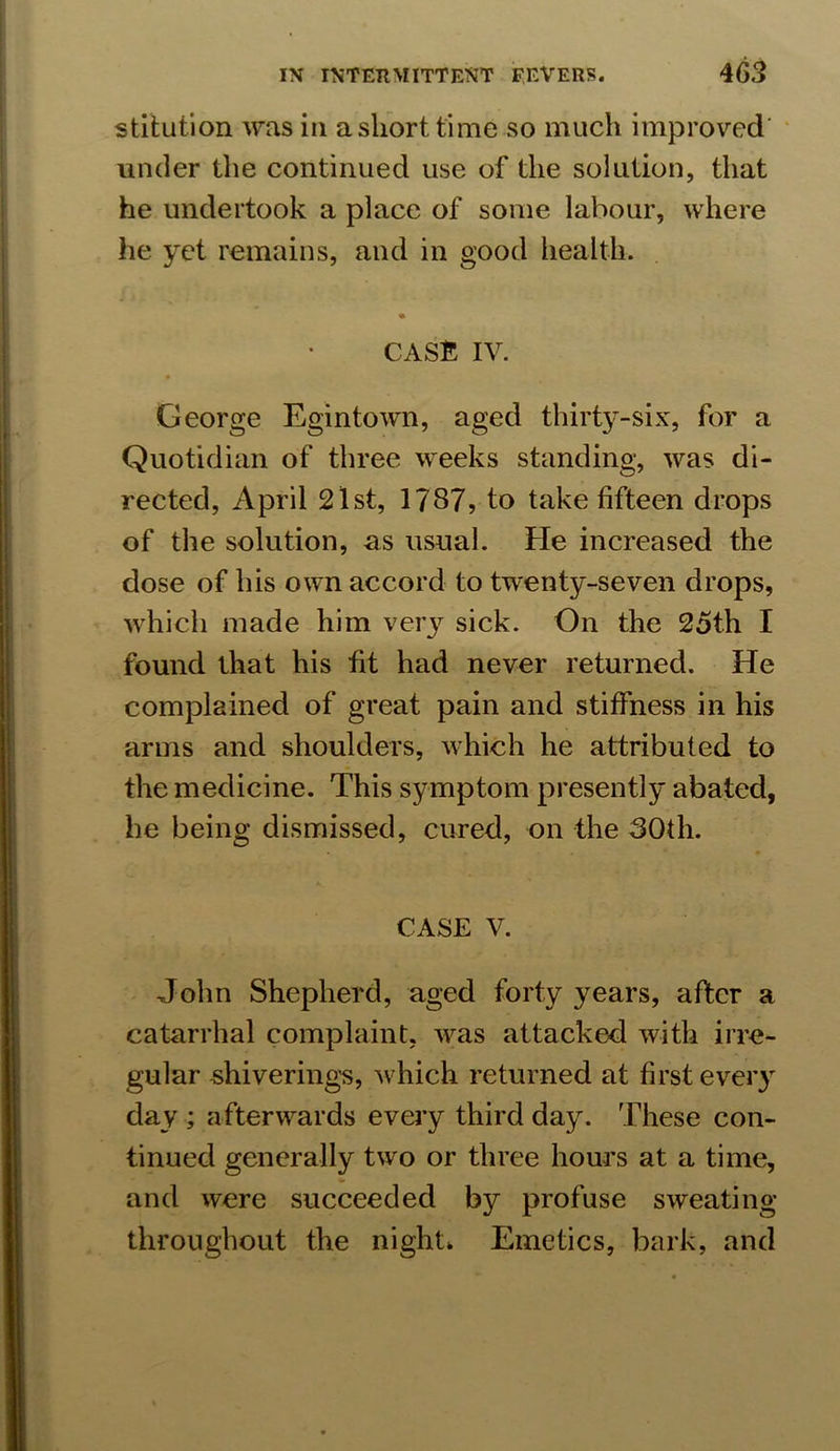 stitution was in a short time so much improved’ under the continued use of the solution, that he undertook a place of some labour, where he yet remains, and in good health. CASE IV. George Egintown, aged thirty-six, for a Quotidian of three weeks standing, was di- rected, April 2lst, 1787, to take fifteen drops of the solution, as usual. He increased the dose of his own accord to twenty-seven drops, which made him very sick. On the 25th I found that his fit had never returned. He complained of great pain and stiffness in his arms and shoulders, which he attributed to the medicine. This symptom presently abated, he being dismissed, cured, on the 80th. CASE V. John Shepherd, aged forty years, after a catarrhal complaint, was attacked with irre- gular shiverings, which returned at first every day ; afterwards every third day. These con- tinued generally two or three hours at a time, and were succeeded by profuse sweating throughout the night. Emetics, bark, and