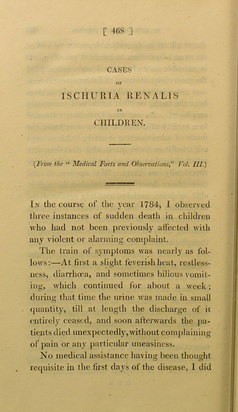 CASES OF ISCHURIA RENA LIS IN CHILDREN. (From the 6i Medical Facts and. ObservationsVdl. III.) In the course of the year 1784, I observed three instances of sudden death in children who had not been previously affected with any violent or alarming complaint. The train of symptoms was nearly as fol- lows:—^At first a slight feverish heat, restless- ness, diarrhoea, and sometimes bilious vomit- ing, which continued for about a week; during that time the urine was made in small quantity, till at length the discharge of it entirely ceased, and soon afterwards the pa- tients died unexpectedly,without complaining of pain or any particular uneasiness. No medical assistance having been thought O O