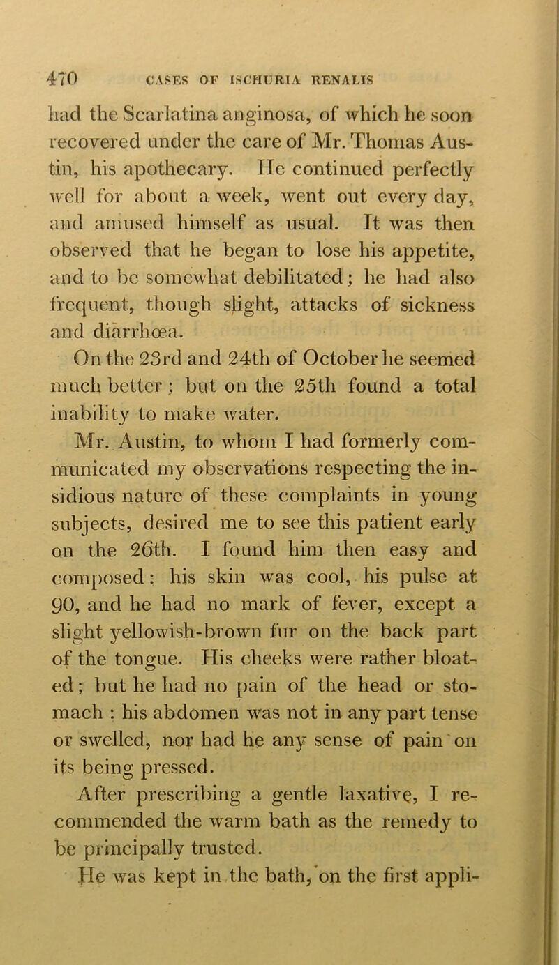 had the Scarlatina anginosa, of which he soon recovered under the care of Mr. Thomas Aus- tin, his apothecary. He continued perfectly well for about a week, went out every day, and amused himself as usual. It was then observed that he began to lose his appetite, and to be somewhat debilitated; he had also frequent, though slight, attacks of sickness and diarrhoea. On the 23rd and 24th of October he seemed much better; but on the 25th found a total inability to make water. Mr. Austin, to whom I had formerly com- municated my observations respecting the in- sidious nature of these complaints in young subjects, desired me to see this patient early on the 26th. I found him then easy and composed: his skin was cool, his pulse at 90, and he had no mark of fever, except a slight yellowish-brown fur on the back part of the tongue. His cheeks were rather bloat- ed ; but he had no pain of the head or sto- mach : his abdomen was not in any part tense or swelled, nor had he any sense of pain on its being pressed. After prescribing a gentle laxative, I re- commended the warm bath as the remedy to be principally trusted. He was kept in the bath* on the first appli-