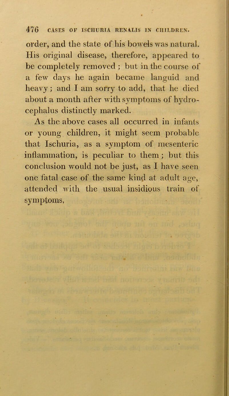 order, and the state of his bowels was natural. His original disease, therefore, appeared to be completely removed ; but in the course of a few days he again became languid and heavy; and I am sorry to add, that he died about a month after with symptoms of hydro- cephalus distinctly marked. As the above cases all occurred in infants or young children, it might seem probable that Ischuria, as a symptom of mesenteric inflammation, is peculiar to them; but this conclusion would not be just, as I have seen one fatal case of the same kind at adult age, attended with the usual insidious train of symptoms,