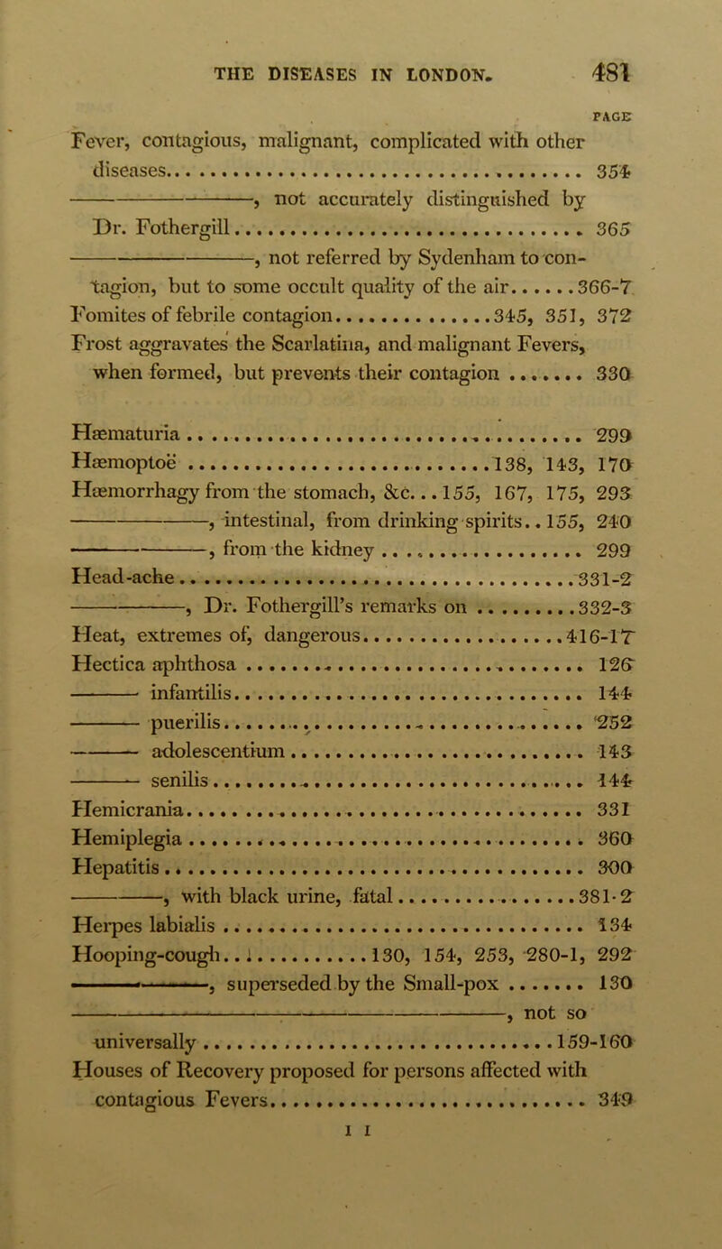 PAGE Fever, contagious, malignant, complicated with other diseases 354 , not accurately distinguished by Dr. Fothergill 365 , not referred by Sydenham to con- tagion, but to some occult quality of the air 366-7 Fomites of febrile contagion 345, 351, 372 Frost aggravates the Scarlatina, and malignant Fevers, when formed, but prevents their contagion 330 Haematuria 299 Haemoptoe 138, 143, 170 Hsemorrhagy from the stomach, &C... 155, 167, 175, 293 , intestinal, from drinking spirits.. 155, 240 , from the kidney .. 299 Head-ache 331-2 , Dr. Fothergill’s remarks on 332-3 Heat, extremes of, dangerous .416-IT Hectica aphthosa „ 123 infantilis 144 puerilis .. ‘252 — adolescentium 143 senilis ... 144 Hemicrania 331 Hemiplegia 360 Hepatitis 300 , with black urine, fatal 381-2 Herpes labialis 134 Hooping-cough.. 1 130, 154, 253, 280-1, 292 ■ ... . superseded by the Small-pox 130 , not so universally 159-160 Houses of Recovery proposed for persons affected with contagious Fevers 349