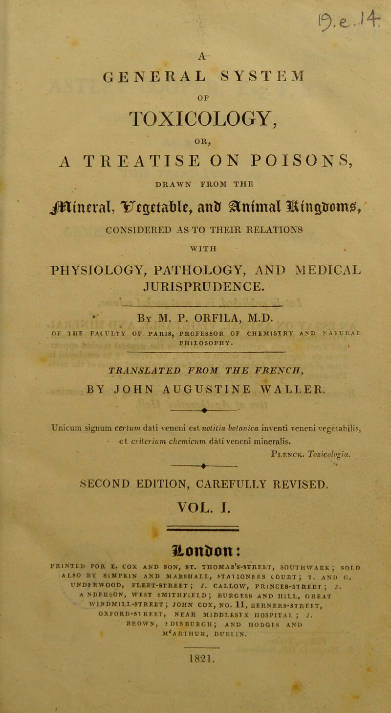 A GENERAL SYSTEM OF TOXICOLOGY, OR, A TREATISE ON POISONS, DRAWN FROM THE JWinfral, anlr Animal Hinstrom^t CONSIDERED AS TO THEIR RELATIONS y AVITH PHYSIOLOGY, PATHOLOGY, AND MEDICAL JURISPRUDENCE. By M. P. ORFILA, M.D. OF 1I1F. FACVLTA- OF PAIUS, PROFESSOR OF CHEMISTRY AND NATURAE PHILOSOPHY. TRAi^SLATED FROM THE FRENCH, BY JOHN AUGUSTINE WALLER. • • Unicum signum certum dati veneni csi nolilin bolanica inventi veneni vegttabilis, ' ct criierhnn chcmicnm dati veneni niineralis. ♦ Plenck. Toxicvlngia, SECOND EDITION, CAREFULLY REVISED. VOL. I. fiontron: PRINTED FOR E. COX AND SON, ST. THOMAS’S-STREET, SOUTHWARK; SOLD AESO BY SIIUPKIN AND MARSHALL, STATIONFFiS COURT; T. AND O, UNDFRWOOD, FLEET-STREET; J. CALLOW, P R 1NCE8-ST RE E r ; J. ANDERSON, WEST SMITHFIE'LD; BURGESS AND HILL, GREAT windmill-street; john cox, no. 11, BERNERS-STRFFT, OXFORD'S! HEFT, NEAR MIDDLESEX IIOSPITAI. ; J. BROWN, IDINBUBGII; and IIODOI'S and .M‘ARTIIUR, DUIillN. 1821. /