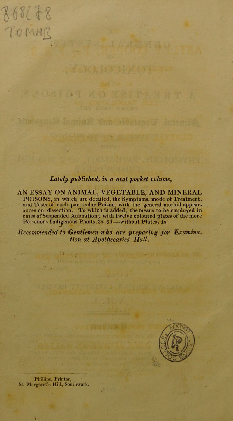 { Q * H. % f ^ ■ ■ ' i- !■ V.L f • m ^ • f Jt ► t ft'* ^ - V' * ' , f\ >. 5 ? -V w f. •. s. »-.. Y • ,<»•■»■ ' • ■ ■ ' ■  i. /- . > .'1. c * i I ;IV 'f. ,'i • • Ir-iunr:'. .'■> r':r :'A ' ' , • iJTrv: • • • . . Lately published, in a neat pocket volume, AN ESSAY ON ANIMAL, VEGETABLE, AND MINERAL POISONS, in which are detailed, the Symptoms, mode of Treatment, and Tests of each particular Poison, with the general morbid appear- ances on dissection. To which is added, the means to be employed in cases of Suspended Animation; with twelve coloured plates of the more Poisonons Indigenous Plants, 3s. 6d.—without Plates, Is. Recommended to Gentlemen who are preparing for Examina- tion at Apothecaries' Hall. f Phillips, Printer, St. Margaret’s Hill, Southwark.
