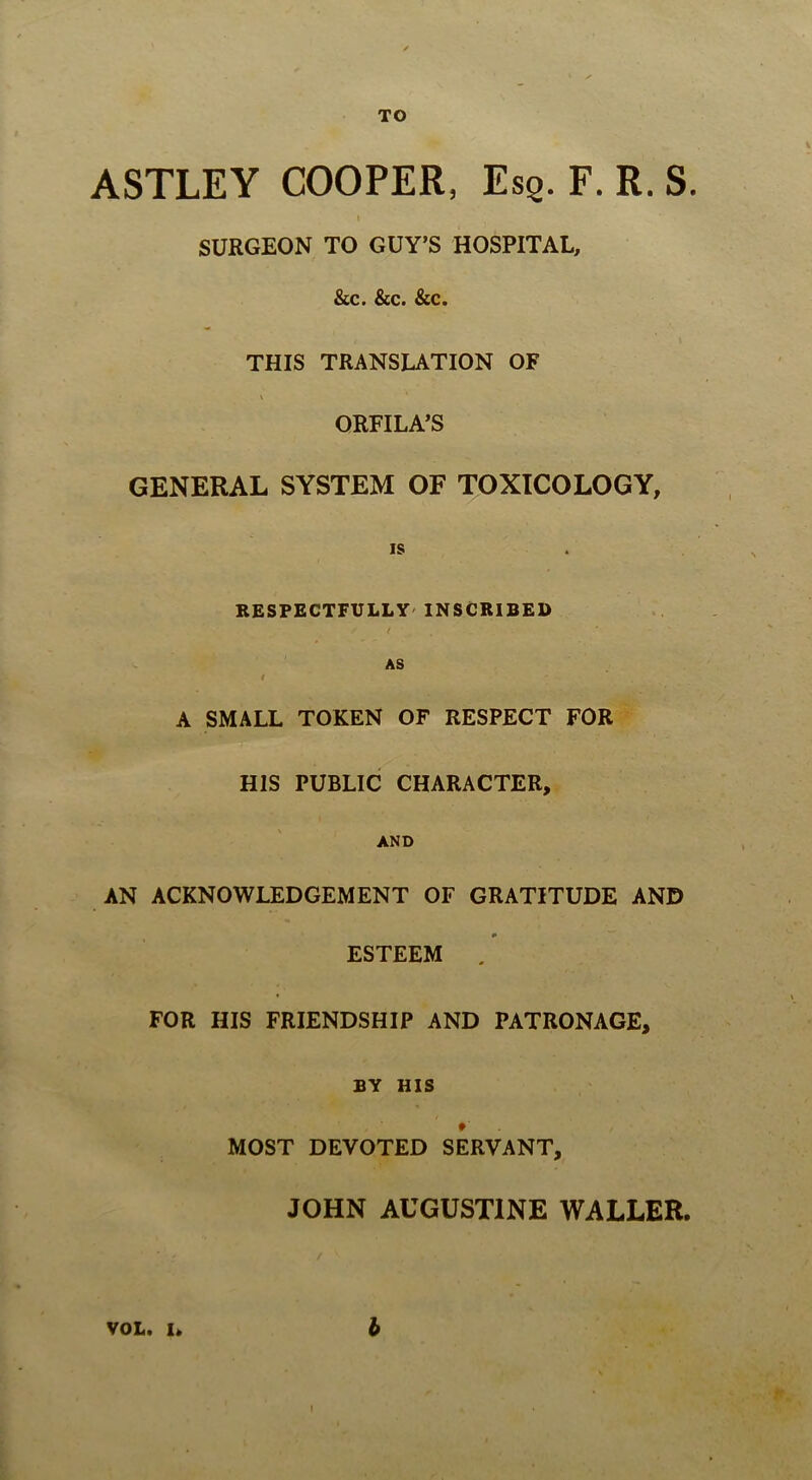 TO ASTLEY COOPER, Esq. F. R. S. I SURGEON TO GUY’S HOSPITAL, &c. &c. &c. THIS TRANSLATION OF ORFILA’S GENERAL SYSTEM OF TOXICOLOGY, IS RESPECTFULLY' INSCRIBED ( AS I A SMALL TOKEN OF RESPECT FOR HIS PUBLIC CHARACTER, AND AN ACKNOWLEDGEMENT OF GRATITUDE AND ESTEEM . FOR HIS FRIENDSHIP AND PATRONAGE, BY HIS MOST DEVOTED SERVANT, JOHN AUGUSTINE WALLER, VOL. I, 6 I