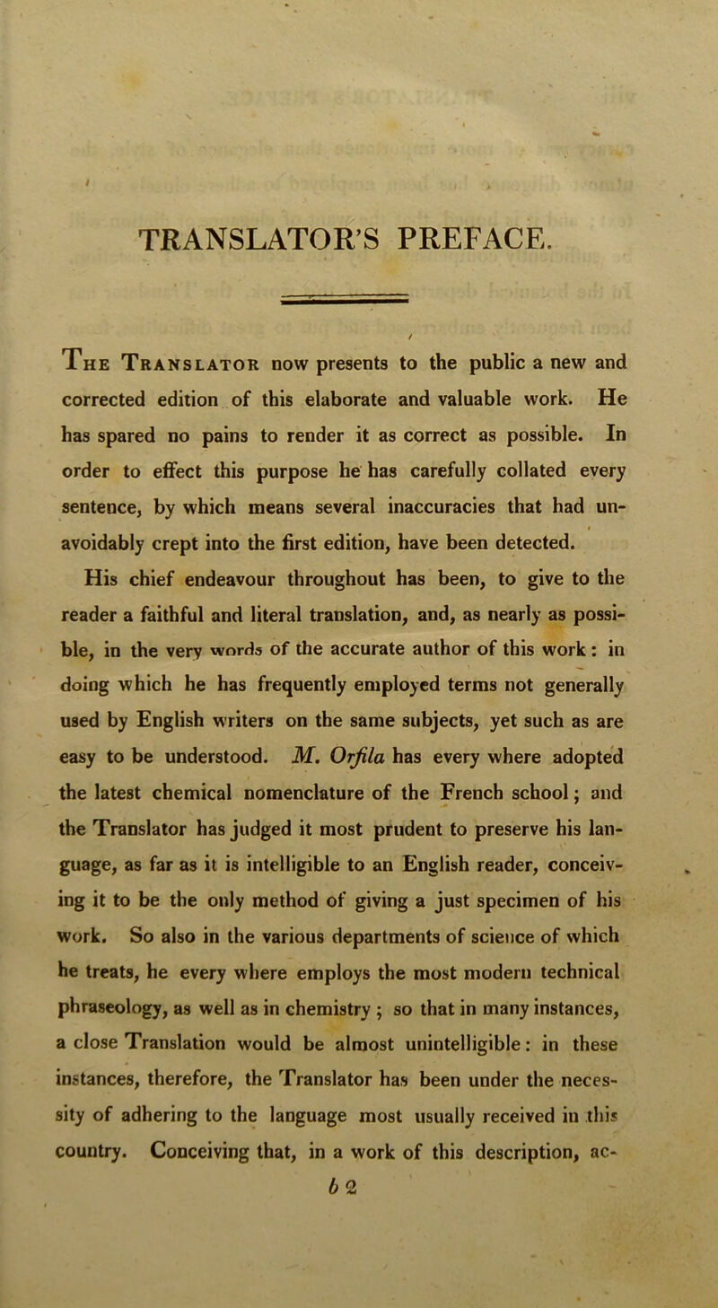 TRANSLATOR’S PREFACE. The Translator now presents to the public a new and corrected edition of this elaborate and valuable work. He has spared no pains to render it as correct as possible. In order to effect this purpose he has carefully collated every sentence, by which means several inaccuracies that had un- avoidably crept into the first edition, have been detected. His chief endeavour throughout has been, to give to the reader a faithful and literal translation, and, as nearly as possi- ble, in the very words of the accurate author of this work: in doing which he has frequently employed terms not generally used by English writers on the same subjects, yet such as are easy to be understood. M. Orjila has every where adopted the latest chemical nomenclature of the French school; and the Translator has judged it most prudent to preserve his lan- guage, as far as it is intelligible to an English reader, conceiv- ing it to be the only method of giving a just specimen of his work. So also in the various departments of science of which he treats, he every where employs the most modern technical phraseology, as well as in chemistry ; so that in many instances, a close Translation would be almost unintelligible: in these instances, therefore, the Translator has been under the neces- sity of adhering to the language most usually received in this country. Conceiving that, in a work of this description, ac- b 2