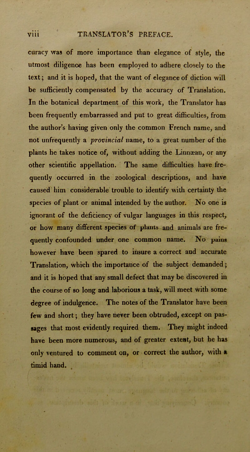 curacy was of more importance than elegance of style, the utmost diligence has been employed to adhere closely to the text; and it is hoped, that the want of elegance of diction will be sufficiently compensated by the accuracy of Translation. In the botanical department of this work, the Translator has been frequently embarrassed and put to great difficulties, from the author’s having given only the common French name, and not unfrequently a provincial name, to a great number of the plants he takes notice of, without adding the Linnaean, or any other scientific appellation. The same difficulties have fre- quently occurred in the zoological descriptions, and have caused him considerable trouble to identify with certainty the species of plant or animal intended by the author. No one is ignorant of the deficiency of vulgar languages in this respect, or how many different species of plants and animals are fre- quently confounded under one common name. No pains however have been spared to insure a correct and accurate Translation, which the importance of the subject demanded; and it is hoped that any small defect that may be discovered in the course of so long and laborious a task, will meet with some degree of indulgence. The notes of the Translator have been few and short; they have never been obtruded, except on pas- sages that most evidently required them. They might indeed have been more numerous, and of greater extent, but he has only ventured to comment on, or correct the author, with a timid hand.