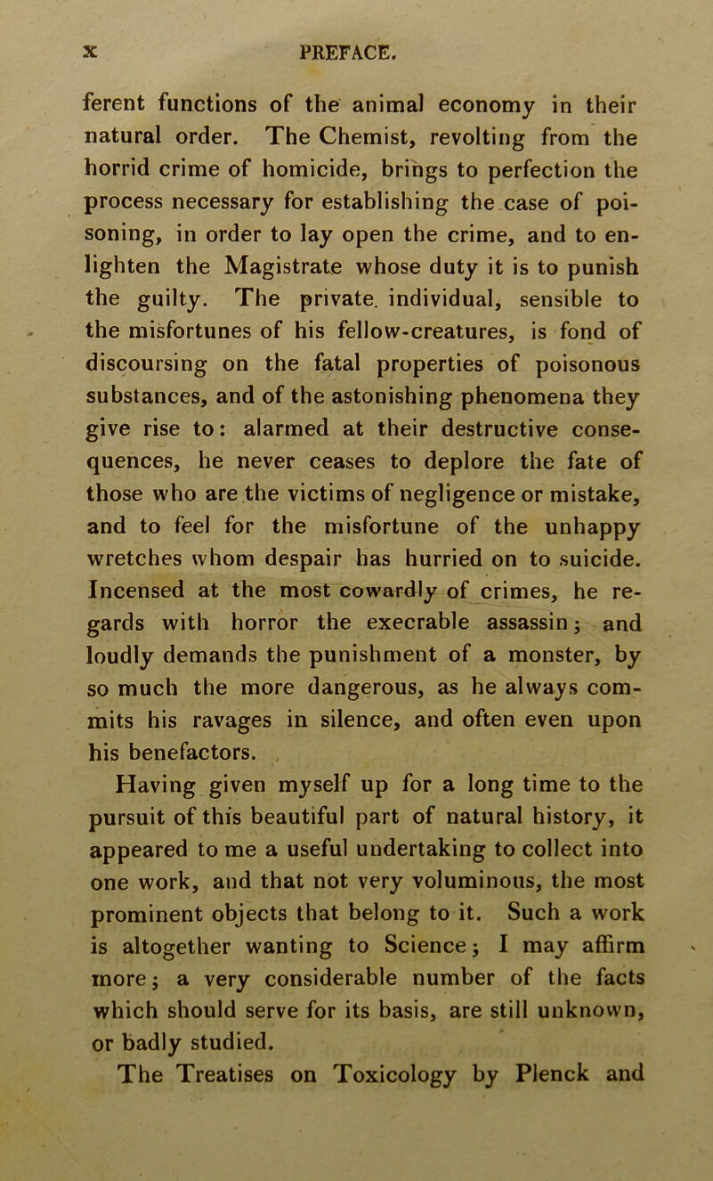 ferent functions of the animal economy in their natural order. The Chemist, revolting from the horrid crime of homicide, brings to perfection the process necessary for establishing the case of poi- soning, in order to lay open the crime, and to en- lighten the Magistrate whose duty it is to punish the guilty. The private, individual, sensible to the misfortunes of his fellow-creatures, is fond of discoursing on the fatal properties of poisonous substances, and of the astonishing phenomena they give rise to: alarmed at their destructive conse- quences, he never ceases to deplore the fate of those who are the victims of negligence or mistake, and to feel for the misfortune of the unhappy wretches whom despair has hurried on to suicide. Incensed at the most cowardly of crimes, he re- gards with horror the execrable assassin; and loudly demands the punishment of a monster, by so much the more dangerous, as he always com- mits his ravages in silence, and often even upon his benefactors. Having given myself up for a long time to the pursuit of this beautiful part of natural history, it appeared to me a useful undertaking to collect into one work, and that not very voluminous, the most prominent objects that belong to it. Such a work is altogether wanting to Science j I may affirm more; a very considerable number of the facts which should serve for its basis, are still unknown, or badly studied. The Treatises on Toxicology by Plenck and