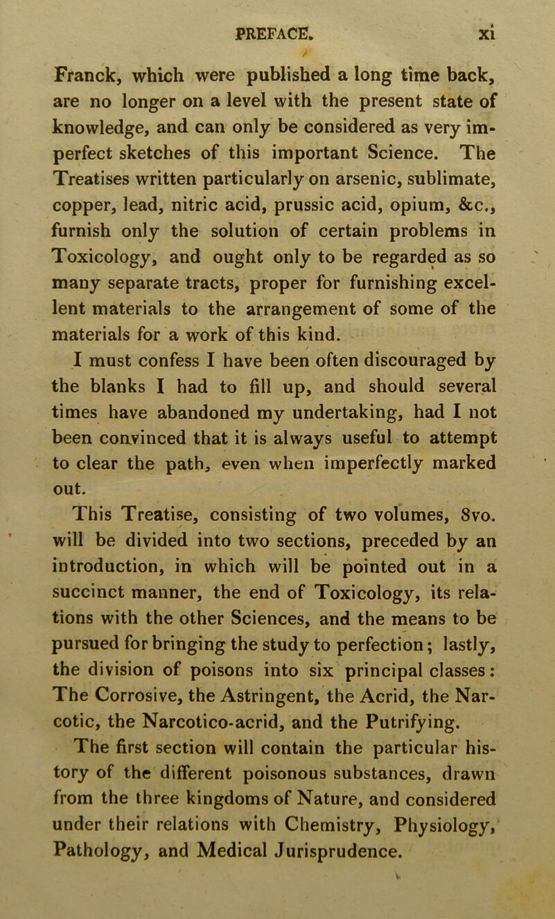 / Franck, which were published a long time back, are no longer on a level with the present state of knowledge, and can only be considered as very im- perfect sketches of this important Science. The Treatises written particularly on arsenic, sublimate, copper, lead, nitric acid, prussic acid, opium, &c., furnish only the solution of certain problems in Toxicology, and ought only to be regarded as so many separate tracts, proper for furnishing excel- lent materials to the arrangement of some of the materials for a work of this kind. I must confess I have been often discouraged by the blanks I had to fill up, and should several times have abandoned my undertaking, had I not been coavinced that it is always useful to attempt to clear the path, even when imperfectly marked out. This Treatise, consisting of two volumes, 8vo. will be divided into two sections, preceded by an introduction, in which will be pointed out in a succinct manner, the end of Toxicology, its rela- tions with the other Sciences, and the means to be pursued for bringing the study to perfection; lastly, the division of poisons into six principal classes: The Corrosive, the Astringent, the Acrid, the Nar- cotic, the Narcotico-acrid, and the Putrifying. The first section will contain the particular his- tory of the different poisonous substances, drawn from the three kingdoms of Nature, and considered under their relations with Chemistry, Physiology, Pathology, and Medical Jurisprudence.