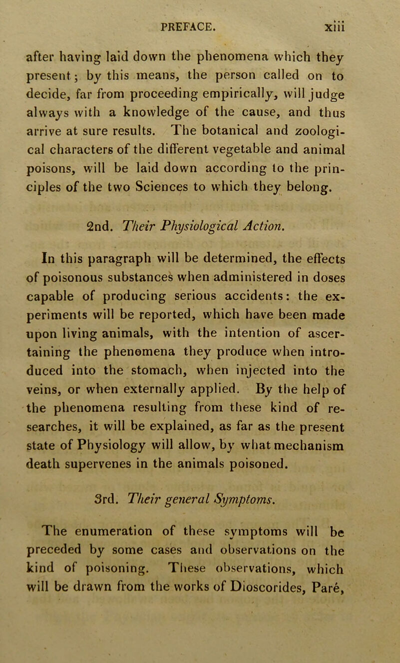 after having laid down the phenomena which they present; by this means, the person called on to decide, far from proceeding empirically, will judge always with a knowledge of the cause, and thus arrive at sure results. The botanical and zoologi- cal characters of the different vegetable and animal poisons, will be laid down according to the prin- ciples of the two Sciences to which they belong. 2nd. Their Physiological Action. In this paragraph will be determined, the effects of poisonous substances when administered in doses capable of producing serious accidents: the ex- periments will be reported, which have been made upon living animals, with the intention of ascer- taining the phenomena they produce when intro- duced into the stomach, when injected into the veins, or when externally applied. By the help of the phenomena resulting from these kind of re- searches, it will be explained, as far as the present state of Physiology will allow, by what mechanism death supervenes in the animals poisoned. 3rd. Their general Symptoms. The enumeration of these symptoms will be preceded by some cases and observations on the kind of poisoning. These observations, which will be drawn from the works of Dioscorides, Pare,