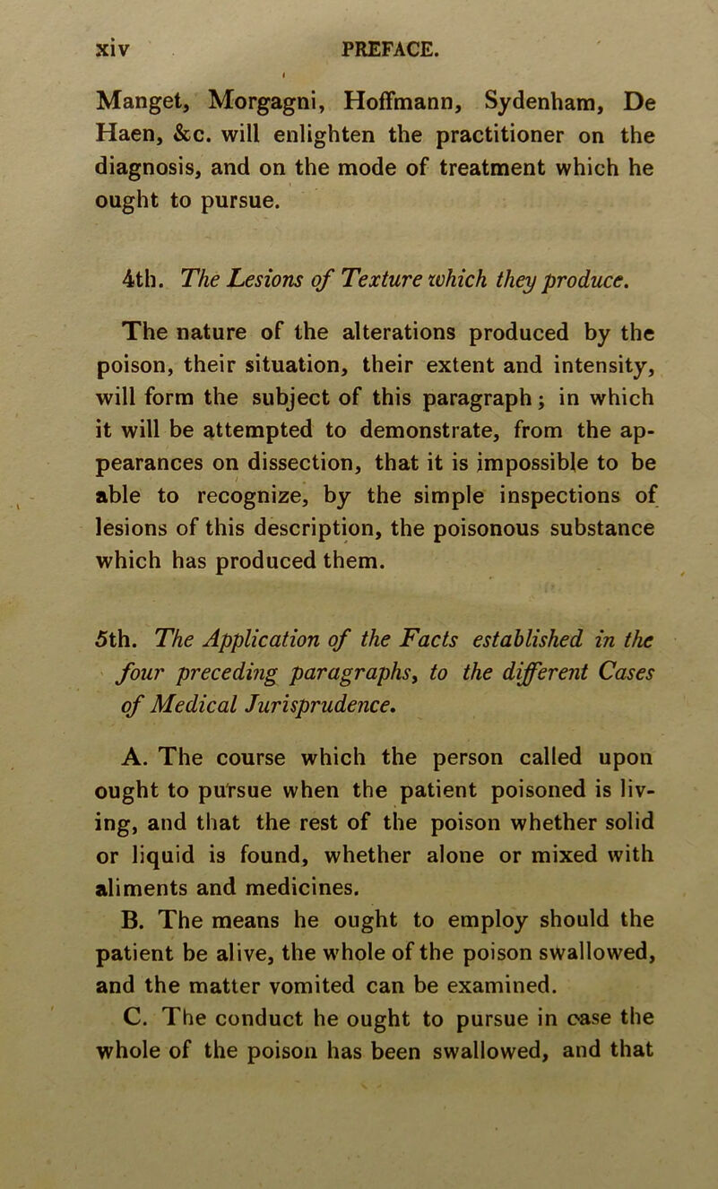 Mangel, Morgagni, Hoffmann, Sydenham, De Haen, &c. will enlighten the practitioner on the diagnosis, and on the mode of treatment which he ought to pursue. 4th. The Lesions of Texture which they produce. The nature of the alterations produced by the poison, their situation, their extent and intensity, will form the subject of this paragraph; in which it will be attempted to demonstrate, from the ap- pearances on dissection, that it is impossible to be able to recognize, by the simple inspections of lesions of this description, the poisonous substance which has produced them. 5th. The Application of the Facts established in the ' four preceding paragraphs^ to the different Cases of Medical Jurisprudence. A. The course which the person called upon ought to pursue when the patient poisoned is liv- ing, and that the rest of the poison whether solid or liquid is found, whether alone or mixed with aliments and medicines. B. The means he ought to employ should the patient be alive, the whole of the poison swallowed, and the matter vomited can be examined. C. The conduct he ought to pursue in case the whole of the poison has been swallowed, and that