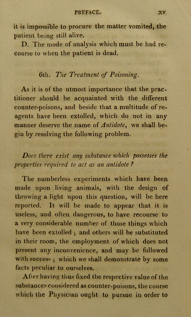 it is impossible to procure the matter vomited, the patient being still alive. D. The mode of analysis which must be had re- course to when the patient is dead. \ 6th. The Treatment of Poisoning. As it is of the utmost importance that the prac- titioner should be acquainted with the different counter-poisons, and beside that a multitude of re- agents have been extolled, which do not in any manner deserve the name of Antidote, we shall be- gin by resolving the following problem. Does there exist any substance which possesses the properties required to act as an antidote ? The numberless experiments which have been made upon living animals, with the design of throwing a light upon this question, will be here reported. It will be made to appear that it is useless, and often dangerous, to have recourse to a very considerable number of those things which have been extolled j and others will be substituted in their room, the employment of which does not present any inconvenience, and may be followed with success j which we shall demonstrate by some facts peculiar to ourselves. After having thus fixed the respective value of the substances considered as counter-poisons, the course which the Physician ought to pursue in order to
