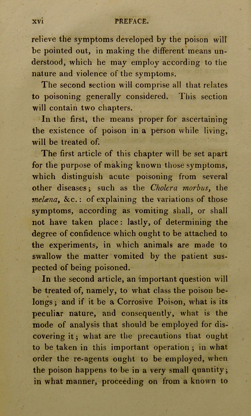 relieve the symptoms developed by the poison will be pointed out, in making the difFerent'means un- derstood, which he may employ according to the nature and violence of the symptoms. The second section will comprise all that relates to poisoning generally considered. This section will contain two chapters. In the first, the means proper for ascertaining the existence of poison in a person while living, will be treated of. The first article of this chapter will be set apart for the purpose of making known those symptoms, which distinguish acute poisoning from several other diseases; such as the Cholera morbus, the melana, &c.: of explaining the variations of those symptoms, according as vomiting shall, or shall not have taken place: lastly, of determining the degree of confidence which ought to be attached to the experiments, in which animals are made to swallow the matter vomited by the patient sus- pected of being poisoned. In the second article, an important question will be treated of, namely, to what class the poison be- longs ; and if it be a Corrosive Poison, what is its peculiar nature, and consequently, what is the mode of analysis that should be employed for dis- covering it; what are the precautions that ought to be taken in this important operation; in what order the re-agents ought to be employed, when the poison happens to be in a very small quantity; in what manner, proceeding on from a knowm to